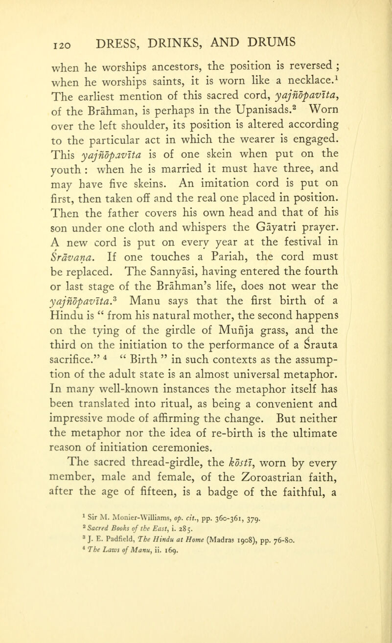 when he worships ancestors, the position is reversed ; when he worships saints, it is worn like a necklace.^ The earhest mention of this sacred cord, yajnopavitUy of the Brahman, is perhaps in the Upanisads.^ Worn over the left shoulder, its position is altered according to the particular act in which the wearer is engaged. This yajndpavita is of one skein when put on the youth : when he is married it must have three, and may have five skeins. An imitation cord is put on first, then taken off and the real one placed in position, i Then the father covers his own head and that of his ) son under one cloth and whispers the Gayatri prayer. A new cord is put on every year at the festival in Srdvana, If one touches a Pariah, the cord must be replaced. The Sannyasi, having entered the fourth or last stage of the Brahman's life, does not wear the yajndpavita? Manu says that the first birth of a Hindu is  from his natural mother, the second happens on the tying of the girdle of Munja grass, and the third on the initiation to the performance of a Srauta sacrifice. ^ Birth  in such contexts as the assump- tion of the adult state is an almost universal metaphor. In many well-known instances the metaphor itself has been translated into ritual, as being a convenient and impressive mode of affirming the change. But neither the metaphor nor the idea of re-birth is the ultimate reason of initiation ceremonies. The sacred thread-girdle, the kdsti^ worn by every member, male and female, of the Zoroastrian faith, after the age of fifteen, is a badge of the faithful, a ^ Sir M. Monler-Williams, op. cit., pp. 360-361, 379. ^Sacred Books of the East, i. 285. 3 J. E. Padfield, The Hindu at Home (Madras 1908), pp. 76-80. * The Laws of Manu, ii. 169.