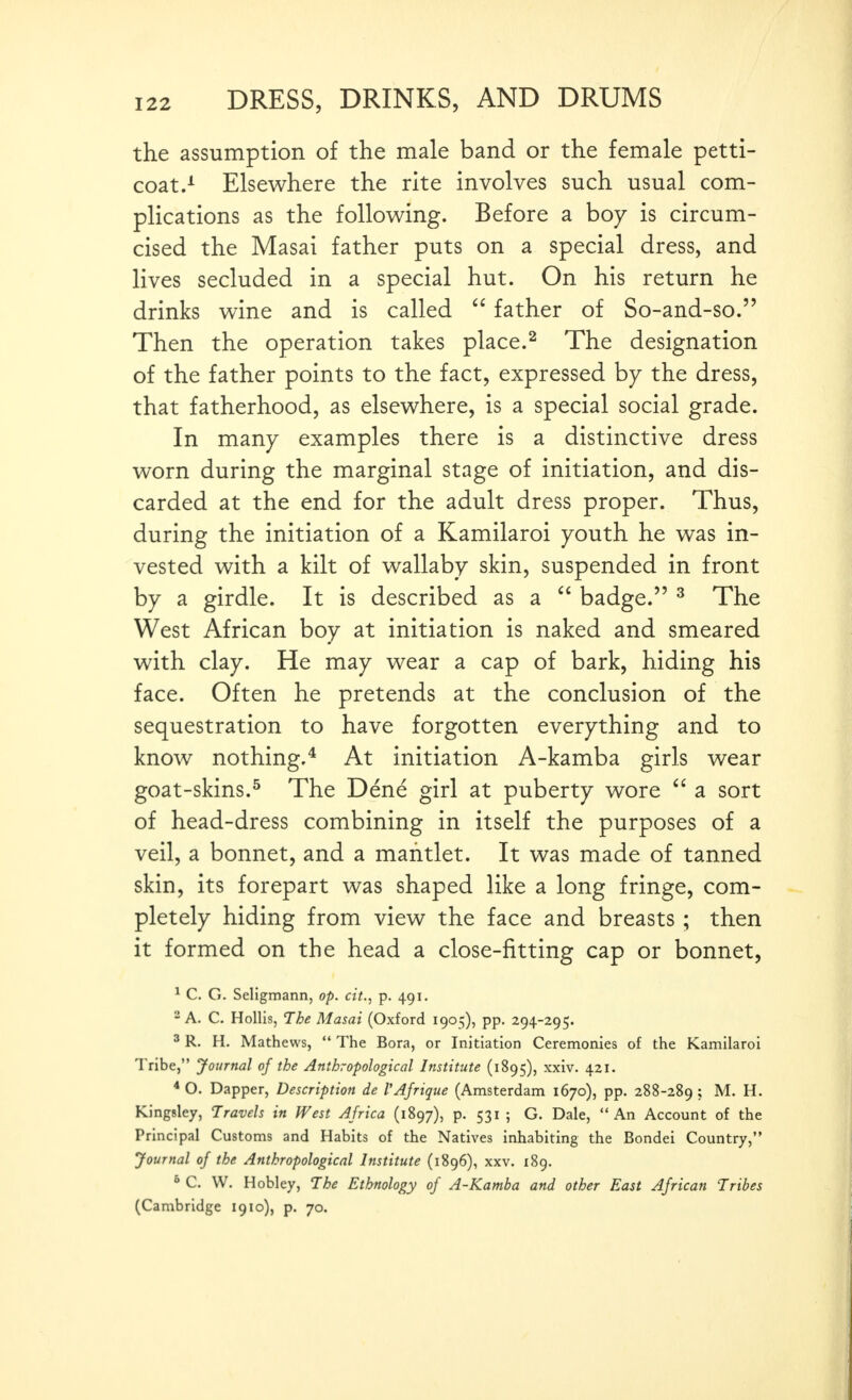 the assumption of the male band or the female petti- coat.^ Elsewhere the rite involves such usual com- plications as the following. Before a boy is circum- cised the Masai father puts on a special dress, and lives secluded in a special hut. On his return he drinks wine and is called  father of So-and-so. Then the operation takes place.^ The designation of the father points to the fact, expressed by the dress, that fatherhood, as elsewhere, is a special social grade. In many examples there is a distinctive dress worn during the marginal stage of initiation, and dis- carded at the end for the adult dress proper. Thus, during the initiation of a Kamilaroi youth he was in- vested with a kilt of wallaby skin, suspended in front by a girdle. It is described as a  badge. ^ The West African boy at initiation is naked and smeared with clay. He may wear a cap of bark, hiding his face. Often he pretends at the conclusion of the sequestration to have forgotten everything and to know nothing,* At initiation A-kamba girls wear goat-skins.^ The Dene girl at puberty wore  a sort of head-dress combining in itself the purposes of a veil, a bonnet, and a mantlet. It was made of tanned skin, its forepart was shaped like a long fringe, com- pletely hiding from view the face and breasts ; then it formed on the head a close-fitting cap or bonnet, ^ C. G. Seligmann, op. cit., p. 491. 2 A. C. Hollis, The Masai (Oxford 1905), pp. 294-295. 3 R. H. Mathews,  The Bora, or Initiation Ceremonies of the Kamilaroi Tribe, Journal of the Anthropological Institute (1895), xxiv. 421. * O. Dapper, Description de I'Ajrique (Amsterdam 1670), pp. 288-289 ? H. Kingsley, Travels in West Africa (1897), p. 531 ; G. Dale,  An Account of the Principal Customs and Habits of the Natives inhabiting the Bondei Country, Journal of the Anthropological Institute (1896), xxv. 189. ° C. W. Hobley, The Ethnology of A-Kamba and other East African Tribes (Cambridge 1910), p. 70.