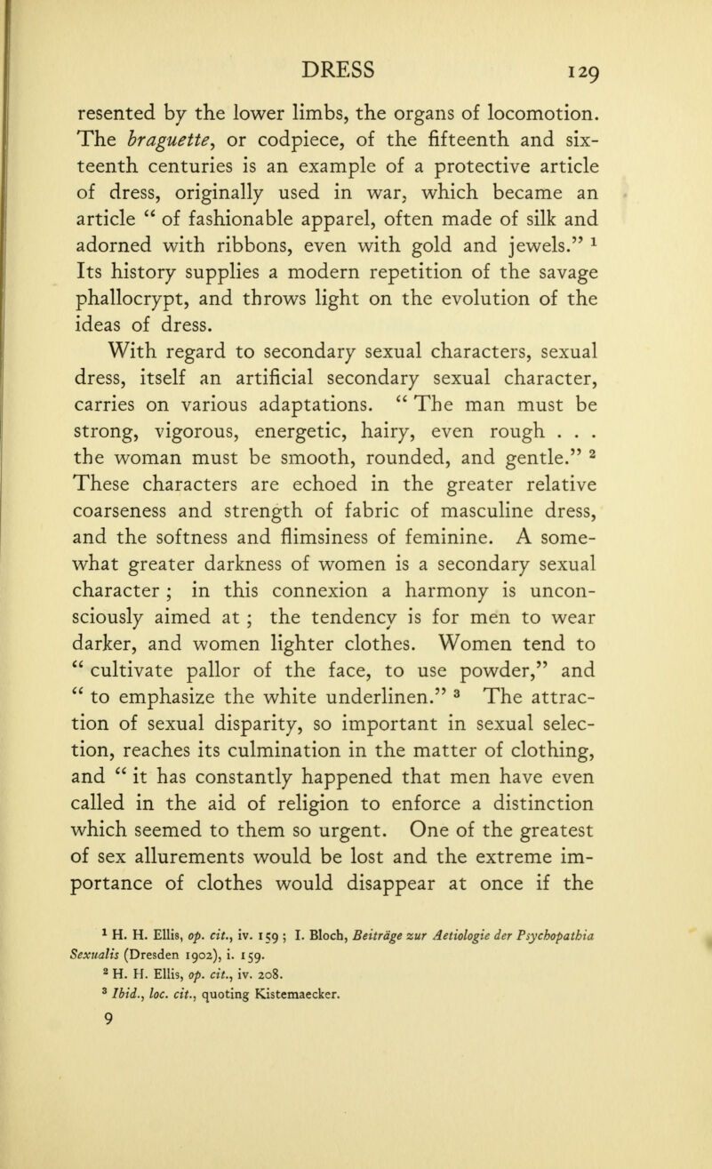 resented by the lower limbs, the organs of locomotion. The braguette, or codpiece, of the fifteenth and six- teenth centuries is an example of a protective article of dress, originally used in war, which became an article  of fashionable apparel, often made of silk and adorned with ribbons, even with gold and jewels. ^ Its history supplies a modern repetition of the savage phallocrypt, and throws light on the evolution of the ideas of dress. With regard to secondary sexual characters, sexual dress, itself an artificial secondary sexual character, carries on various adaptations. The man must be strong, vigorous, energetic, hairy, even rough . . . the woman must be smooth, rounded, and gentle. ^ These characters are echoed in the greater relative coarseness and strength of fabric of masculine dress, and the softness and flimsiness of feminine. A some- what greater darkness of women is a secondary sexual character ; in this connexion a harmony is uncon- sciously aimed at ; the tendency is for men to wear darker, and women lighter clothes. Women tend to  cultivate pallor of the face, to use powder, and  to emphasize the white underlinen. ^ The attrac- tion of sexual disparity, so important in sexual selec- tion, reaches its culmination in the matter of clothing, and  it has constantly happened that men have even called in the aid of religion to enforce a distinction which seemed to them so urgent. One of the greatest of sex allurements would be lost and the extreme im- portance of clothes would disappear at once if the ^ H. H. Ellis, op. cit., iv. 159 ; I. Blocb, Beitrdge zur Aetiologie der Psychopathia Sexualis (Dresden 1902), I. 159. 2 H. H. Ellis, op. cit.., iv. 208. ^ Ibid., loc. cit., quoting Kistemaecker. 9