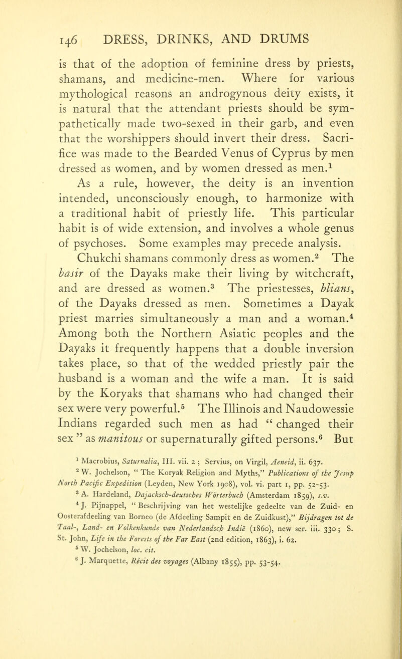 is that of the adoption of feminine dress by priests, shamans, and medicine-men. Where for various mythological reasons an androgynous deity exists, it is natural that the attendant priests should be sym- pathetically made two-sexed in their garb, and even that the v^^orshippers should invert their dress. Sacri- fice was made to the Bearded Venus of Cyprus by men dressed as women, and by women dressed as men.^ As a rule, however, the deity is an invention intended, unconsciously enough, to harmonize with a traditional habit of priestly life. This particular habit is of wide extension, and involves a whole genus of psychoses. Some examples may precede analysis. Chukchi shamans commonly dress as women.^ The basir of the Dayaks make their living by witchcraft, and are dressed as women.^ The priestesses, blians, of the Dayaks dressed as men. Sometimes a Dayak priest marries simultaneously a man and a woman.* Among both the Northern Asiatic peoples and the Dayaks it frequently happens that a double inversion takes place, so that of the wedded priestly pair the husband is a woman and the wife a man. It is said by the Koryaks that shamans who had changed their sex were very powerful.^ The Illinois and Naudowessie Indians regarded such men as had  changed their sex  as manitous or supernaturally gifted persons.^ But ^ Macrobius, Saturnalia^ III. vii. 2 ; Servius, on Virgil, Aeneid, ii. 637. 2 W. Jochelson,  The Koryak Religion and Myths, Publications of the Jesnp North Pacific Expedition (Leyden, New York 1908), vol. vi. part i, pp. 52-53. ^A. Hardeland, Dajacksch-deutsches Worterhucb (Amsterdam 1859), s.v. ■* J. Pijnappcl,  Beschrijving van het westelijke gedeeltc van de Zuid- en Oosterafdeeling van Borneo (de Afdeeling Sampit en de Zuidkust), Bijdragen tot de Taal-y Land- en Folkenkunde van Nederlandsck Indie (i860), new ser. iii. 330; S. St. John, Life in the Forests of the Far East (2nd edition, 1863), i. 62. ^ W. Jochelson, loc. cit. J. Marquette, Recit des voyages (Albany 1855), pp. 53-54.