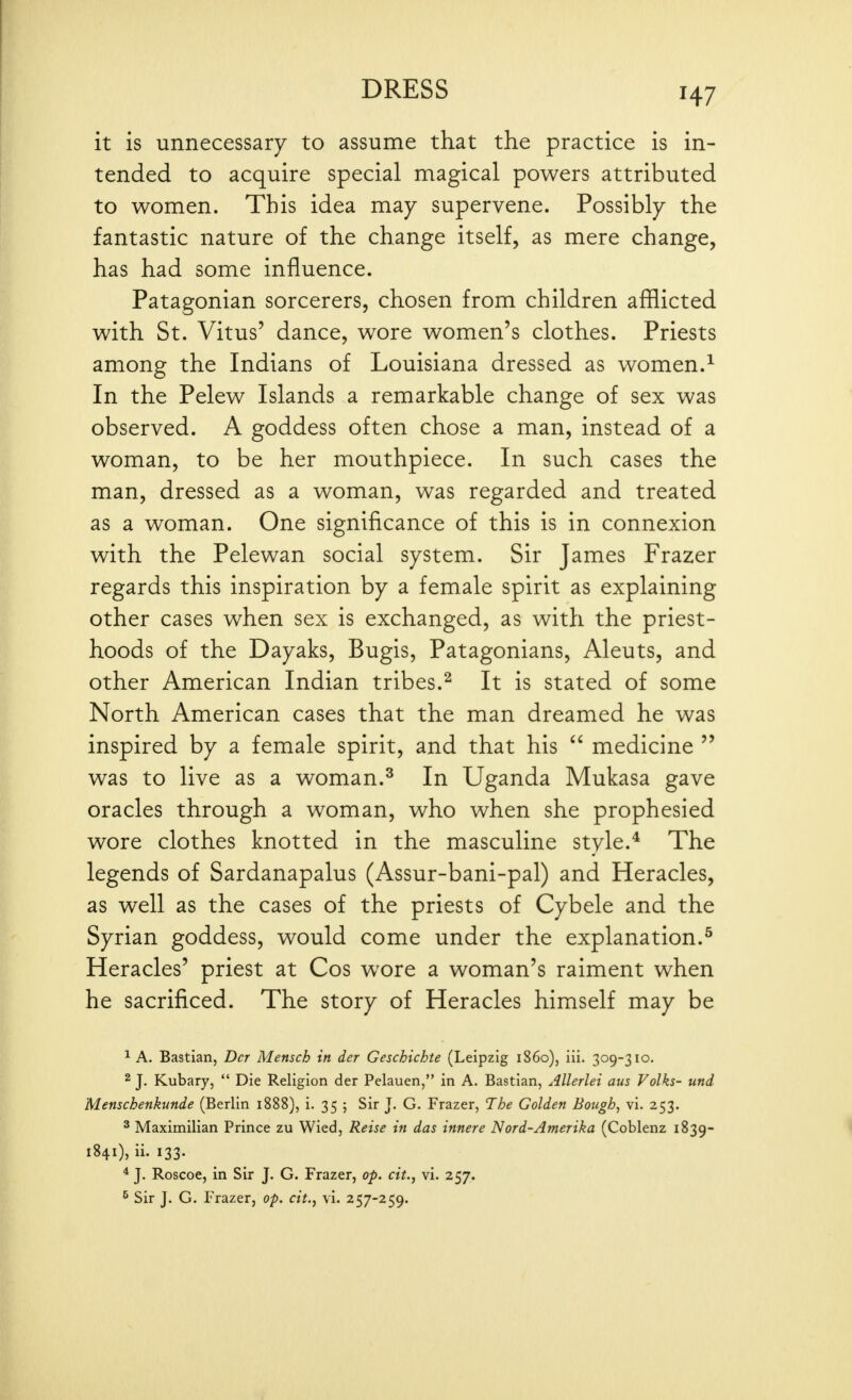 H7 it is unnecessary to assume that the practice is in- tended to acquire special magical powers attributed to women. This idea may supervene. Possibly the fantastic nature of the change itself, as mere change, has had some influence. Patagonian sorcerers, chosen from children afllicted with St. Vitus' dance, wore women's clothes. Priests among the Indians of Louisiana dressed as women.^ In the Pelew Islands a remarkable change of sex was observed. A goddess often chose a man, instead of a woman, to be her mouthpiece. In such cases the man, dressed as a woman, was regarded and treated as a woman. One significance of this is in connexion with the Pelewan social system. Sir James Frazer regards this inspiration by a female spirit as explaining other cases when sex is exchanged, as with the priest- hoods of the Dayaks, Bugis, Patagonians, Aleuts, and other American Indian tribes.^ It is stated of some North American cases that the man dreamed he was inspired by a female spirit, and that his  medicine  was to live as a woman.^ In Uganda Mukasa gave oracles through a woman, who when she prophesied wore clothes knotted in the masculine style.* The legends of Sardanapalus (Assur-bani-pal) and Heracles, as well as the cases of the priests of Cybele and the Syrian goddess, would come under the explanation.^ Heracles' priest at Cos wore a woman's raiment when he sacrificed. The story of Heracles himself may be 1 A. Bastian, Dct Mensch in der Geschichte (Leipzig i860), iii. 309-310. 2 J. Kubary,  Die Religion der Pelauen, in A. Bastian, Allerlei aus Folks- und Menschenkunde (Berlin 1888), i. 35 ; Sir J. G. Frazer, The Golden Bough, vi. 253. ^ Maximilian Prince zu Wied, Reise in das innere Nord-Amerika (Coblenz 1839- 1841), ii. 133. * J. Roscoe, in Sir J. G. Frazer, op. cit., vi. 257. ^ Sir J. G. Frazer, op. cit., vi. 257-259.