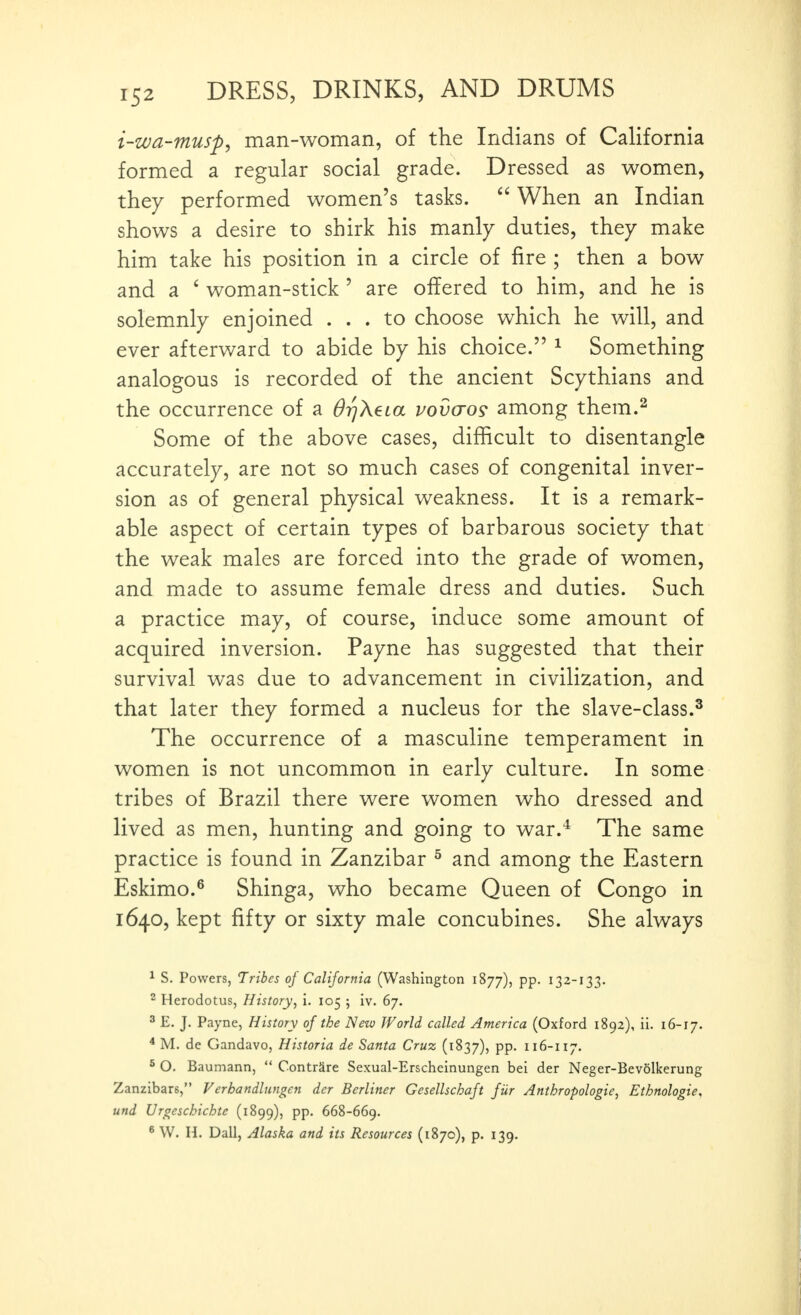 i-zua-musp, man-woman, of the Indians of California formed a regular social grade. Dressed as women, they performed women's tasks.  When an Indian shows a desire to shirk his manly duties, they make him take his position in a circle of fire ; then a bow and a ' woman-stick ' are offered to him, and he is solemnly enjoined ... to choose which he will, and ever afterward to abide by his choice. ^ Something analogous is recorded of the ancient Scythians and the occurrence of a OrjXeia vovaos among them.^ Some of the above cases, difficult to disentangle accurately, are not so much cases of congenital inver- sion as of general physical weakness. It is a remark- able aspect of certain types of barbarous society that the weak males are forced into the grade of women, and made to assume female dress and duties. Such a practice may, of course, induce some amount of acquired inversion. Payne has suggested that their survival was due to advancement in civilization, and that later they formed a nucleus for the slave-class.^ The occurrence of a masculine temperament in women is not uncommon in early culture. In some tribes of Brazil there were women who dressed and lived as men, hunting and going to war.^ The same practice is found in Zanzibar ^ and among the Eastern Eskimo.^ Shinga, who became Queen of Congo in 1640, kept fifty or sixty male concubines. She always ^ S. Powers, Tribes oj California (Washington 1877), pp. 132-133. ^ Herodotus, History^ i. 105 ; iv. 67. ' E. J. Payne, History of the New World called America (Oxford 1892), ii. 16-17. * M. de Gandavo, Historia de Santa Cruz (1837), pp. 116-117. 5 O. Baumann,  ContrSre Sexual-Erscheinungen bei der Neger-Bev6lkerung Zanzibars, Verbandlungen der Berliner Gesellschajt fiir Anthropologic, Ethnologic, und Urgeschichte (1899), pp. 668-669. ^ W. H. Dall, Alaska and its Resources (1870), p. 139.