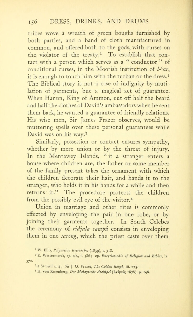 tribes wove a wreath of green boughs furnished by both parties, and a band of cloth manufactured in common, and offered both to the gods, with curses on the violator of the treaty.^ To establish that con- tact with a person which serves as a  conductor  of conditional curses, in the Moorish institution of l-^ar^ it is enough to touch him with the turban or the dress.^ The Biblical story is not a case of indignity by muti- lation of garments, but a magical act of guarantee. When Hanun, King of Ammon, cut off half the beard and half the clothes of David's ambassadors when he sent them back, he wanted a guarantee of friendly relations. His wise men. Sir James Frazer observes, would be muttering spells over these personal guarantees while David was on his way.^ Similarly, possession or contact ensures sympathy, whether by mere union or by the threat of injury. In the Mentawey Islands,  if a stranger enters a house where children are, the father or some member of the family present takes the ornament with which the children decorate their hair, and hands it to the stranger, who holds it in his hands for a while and then returns it. The procedure protects the children from the possibly evil eye of the visitor.* Union in marriage and other rites is commonly effected by enveloping the pair in one robe, or by joining their garments together. In South Celebes the ceremony of ridjala sampu consists in enveloping them in one sarongs which the priest casts over them ^ W. Ellis, Polynesian Researches (1859), 3^^- 2 E. Westermarck, op. cit., i. 586 ; cp. Encycl&padia of Religion and Ethics, iv. 372- ^ 2 Samuel X. 4 ; Sir J. G. Frazer, The Golden Bough, iii. 273. * H. von Rosenberg, Der Malayische Archipel (Leipzig 1878), p. 198.