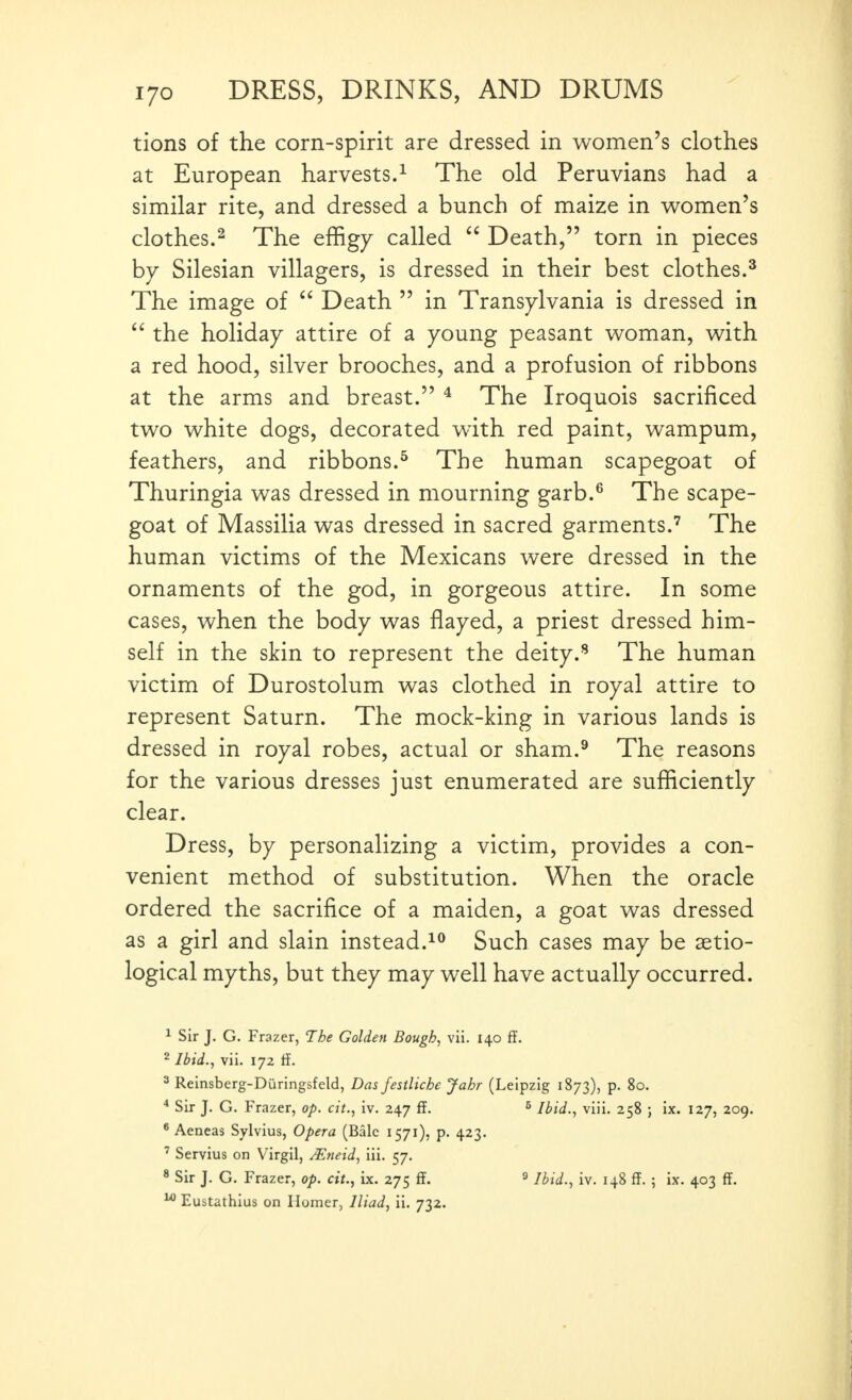 tions of the corn-spirit are dressed in women's clothes at European harvests.^ The old Peruvians had a similar rite, and dressed a bunch of maize in women's clothes.^ The effigy called  Death, torn in pieces by Silesian villagers, is dressed in their best clothes.^ The image of Death  in Transylvania is dressed in  the holiday attire of a young peasant woman, with a red hood, silver brooches, and a profusion of ribbons at the arms and breast. * The Iroquois sacrificed two white dogs, decorated with red paint, wampum, feathers, and ribbons.^ The human scapegoat of Thuringia was dressed in mourning garb.^ The scape- goat of Massilia was dressed in sacred garments.The human victims of the Mexicans were dressed in the ornaments of the god, in gorgeous attire. In some cases, when the body was flayed, a priest dressed him- self in the skin to represent the deity.'* The human victim of Durostolum was clothed in royal attire to represent Saturn. The mock-king in various lands is dressed in royal robes, actual or sham.^ The reasons for the various dresses just enumerated are sufficiently clear. Dress, by personalizing a victim, provides a con- venient method of substitution. When the oracle ordered the sacrifice of a maiden, a goat was dressed as a girl and slain instead.^** Such cases may be aetio- logical myths, but they may well have actually occurred. ^ Sir J. G. Frazer, The Golden Bough, vii. 140 ff. 2 Ibid., vii. 172 ff. 3 Reinsberg-Diiringsfeld, Das festliche Jahr (Leipzig 1873), p. 80. * Sir J. G. Frazer, op. ext., iv. 247 ff. ^ Ihid., viii. 258 ; ix. 127, 209. * Aeneas Sylvius, Opera (Bale 1571), p. 423. ' Servius on Virgil, ^neid, iii. 57. * Sir J. G. Frazer, op. cit., ix. 275 ff. ^ Ibid., iv. 148 ff. ; ix. 403 ff. ^ Eustathius on Homer, Iliad, ii. 732.