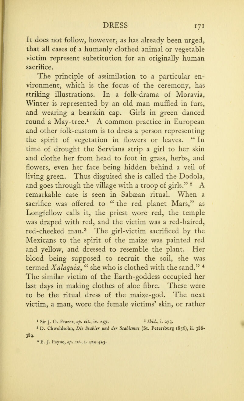 It does not follow, however, as has already been urged, that all cases of a humanly clothed animal or vegetable victim represent substitution for an originally human sacrifice. The principle of assimilation to a particular en- vironment, which is the focus of the ceremony, has striking illustrations. In a folk-drama of Moravia, Winter is represented by an old man muffled in furs, and wearing a bearskin cap. Girls in green danced round a May-tree.^ A common practice in European and other folk-custom is to dress a person representing the spirit of vegetation in flowers or leaves.  In time of drought the Servians strip a girl to her skin and clothe her from head to foot in grass, herbs, and flowers, even her face being hidden behind a veil of living green. Thus disguised she is called the Dodola, and goes through the village with a troop of girls. ^ A remarkable case is seen in Sabaean ritual. When a sacrifice was offered to  the red planet Mars, as Longfellow calls it, the priest wore red, the temple was draped with red, and the victim was a red-haired, red-cheeked man.^ The girl-victim sacrificed by the Mexicans to the spirit of the maize was painted red and yellow, and dressed to resemble the plant. Her blood being supposed to recruit the soil, she was termed Xalaquia,  she who is clothed with the sand. ^ The similar victim of the Earth-goddess occupied her last days in making clothes of aloe fibre. These were to be the ritual dress of the maize-god. The next victim, a man, wore the female victims' skin, or rather 1 Sir J. G. Frazer, op. cit., iv. 257. ^ Ibid., i. 273. 2 D. Chwohlsohn, Die Ssabier und der Ssabismus (St. Petersburg 1856), ii. 388- 389- * E. J. Payne, op. cit., i. 422-423.