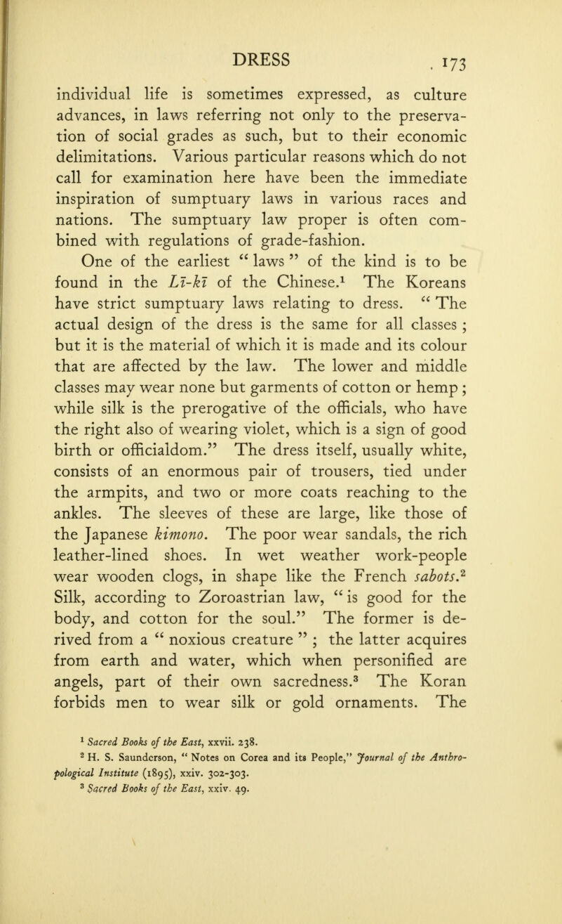 individual life is sometimes expressed, as culture advances, in laws referring not only to the preserva- tion of social grades as such, but to their economic delimitations. Various particular reasons w^hich do not call for examination here have been the immediate inspiration of sumptuary laws in various races and nations. The sumptuary law proper is often com- bined with regulations of grade-fashion. One of the earliest  laws  of the kind is to be found in the Li-ki of the Chinese.^ The Koreans have strict sumptuary laws relating to dress.  The actual design of the dress is the same for all classes ; but it is the material of which it is made and its colour that are affected by the law. The lower and middle classes may wear none but garments of cotton or hemp ; while silk is the prerogative of the officials, who have the right also of wearing violet, which is a sign of good birth or officialdom. The dress itself, usually white, consists of an enormous pair of trousers, tied under the armpits, and two or more coats reaching to the ankles. The sleeves of these are large, like those of the Japanese kimono. The poor wear sandals, the rich leather-lined shoes. In wet weather work-people wear wooden clogs, in shape like the French sabotsJ^ Silk, according to Zoroastrian law,  is good for the body, and cotton for the soul. The former is de- rived from a  noxious creature  ; the latter acquires from earth and water, which when personified are angels, part of their own sacredness.^ The Koran forbids men to w^ear silk or gold ornaments. The ^ Sacred Books of the East, xxvii. 238. 2 H. S. Saundcrson,  Notes on Corea pological Institute (1895), xxiv. 302-303. ^ Sacred Books of the East, xxiv. 49. and its People, Journal of the Anthro-