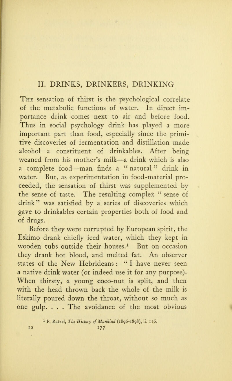 II. DRINKS, DRINKERS, DRINKING The sensation of thirst is the psychological correlate of the metabolic functions of water. In direct im- portance drink comes next to air and before food. Thus in social psychology drink has played a more important part than food, especially since the primi- tive discoveries of fermentation and distillation made alcohol a constituent of drinkables. After being v^eaned from his mother's milk—a drink which is also a complete food—man finds a  natural  drink in water. But, as experimentation in food-material pro- ceeded, the sensation of thirst was supplemented by the sense of taste. The resulting complex  sense of drink was satisfied by a series of discoveries which gave to drinkables certain properties both of food and of drugs. Before they were corrupted by European spirit, the Eskimo drank chiefly iced water, which they kept in wooden tubs outside their houses.^ But on occasion they drank hot blood, and melted fat. An observer states of the New Hebrideans :  I have never seen a native drink water (or indeed use it for any purpose). When thirsty, a young coco-nut is split, and then with the head thrown back the whole of the milk is literally poured down the throat, without so much as one gulp. . . . The avoidance of the most obvious 1 F. Ratzel, The History of Mankind (1896-1898), li. 116.