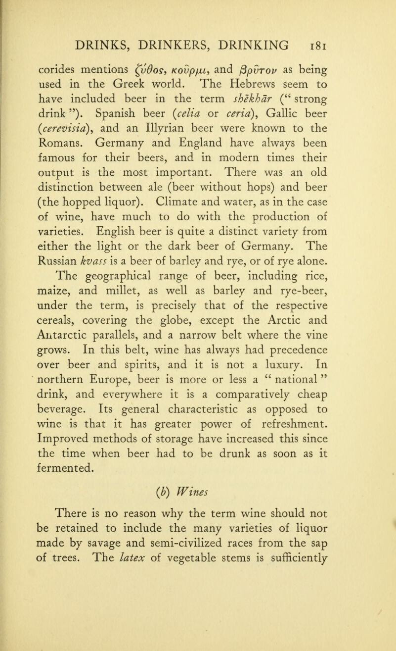 corides mentions ^vOo9, Kovp/xL, and ^pvrov as being used in the Greek world. The Hebrews seem to have included beer in the term shekhdr ( strong drink ). Spanish beer {celia or ceria), Gallic beer {cerevisia)^ and an lUyrian beer were known to the Romans. Germany and England have always been famous for their beers, and in modern times their output is the most important. There was an old distinction between ale (beer without hops) and beer (the hopped liquor). Climate and water, as in the case of wine, have much to do with the production of varieties. English beer is quite a distinct variety from either the light or the dark beer of Germany. The Russian kvass is a beer of barley and rye, or of rye alone. The geographical range of beer, including rice, maize, and millet, as well as barley and rye-beer, under the term, is precisely that of the respective cereals, covering the globe, except the Arctic and Antarctic parallels, and a narrow belt where the vine grows. In this belt, wine has always had precedence over beer and spirits, and it is not a luxury. In northern Europe, beer is more or less a  national  drink, and everywhere it is a comparatively cheap beverage. Its general characteristic as opposed to wine is that it has greater power of refreshment. Improved methods of storage have increased this since the time when beer had to be drunk as soon as it fermented. {b) Wines There is no reason why the term wine should not be retained to include the many varieties of liquor made by savage and semi-civilized races from the sap of trees. The latex of vegetable stems is sufficiently