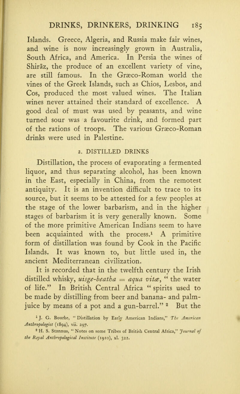 Islands. Greece, Algeria, and Russia make fair wines, and wine is now increasingly grown in Australia, South Africa, and America. In Persia the wines of Shiraz, the produce of an excellent variety of vine, are still famous. In the Grasco-Roman world the vines of the Greek Islands, such as Chios, Lesbos, and Cos, produced the most valued wines. The Italian wines never attained their standard of excellence. A good deal of must was used by peasants, and wine turned sour was a favourite drink, and formed part of the rations of troops. The various Graeco-Roman drinks were used in Palestine. 2. DISTILLED DRINKS Distillation, the process of evaporating a fermented liquor, and thus separating alcohol, has been known in the East, especially in China, from the remotest antiquity. It is an invention dilBcult to trace to its source, but it seems to be attested for a few peoples at the stage of the lower barbarism, and in the higher stages of barbarism it is very generally known. Some of the more primitive American Indians seem to have been acquiainted with the process.^ A primitive form of distillation was found by Cook in the Pacific Islands. It was known to, but little used in, the ancient Mediterranean civilization. It is recorded that in the twelfth century the Irish distilled whisky, uisge-beatha = aqua vitce,  the water of life. In British Central Africa  spirits used to be made by distilling from beer and banana- and palm- juice by means of a pot and a gun-barrel. ^ But the ^ J. G. Bourke,  Distillation by Early American Indians, The American Anthropologist (1894), vii. 297. - H. S. Stannus,  Notes on some Tribes of British Central Africa, Journal of the Royal Anthropological Institute (1910), xl. 322.