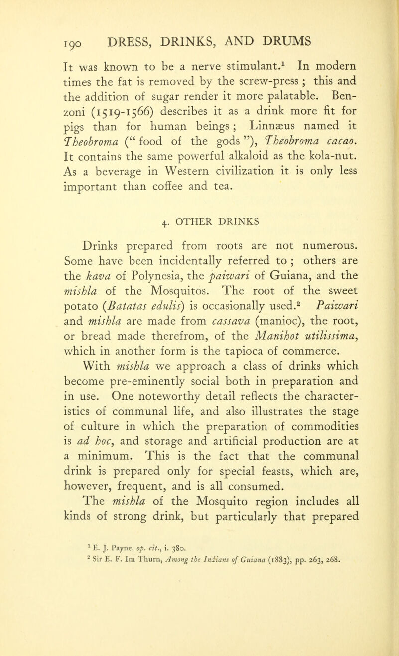 It was known to be a nerve stimulant.^ In modern times the fat is removed by the screw-press; this and the addition of sugar render it more palatable. Ben- zoni (1519-1566) describes it as a drink more fit for pigs than for human beings ; Linnaeus named it T^heohroma ( food of the gods), Theohroma cacao. It contains the same powerful alkaloid as the kola-nut. As a beverage in Western civilization it is only less important than coffee and tea. 4. OTHER DRINKS Drinks prepared from roots are not numerous. Some have been incidentally referred to ; others are the kava of Polynesia, the paiwari of Guiana, and the mishla of the Mosquitos. The root of the sweet potato {Batatas edulis) is occasionally used.^ Paizvari and mishla are made from cassava (manioc), the root, or bread made therefrom, of the Manihot utilissima, which in another form is the tapioca of commerce. With mishla we approach a class of drinks which become pre-eminently social both in preparation and in use. One noteworthy detail reflects the character- istics of communal life, and also illustrates the stage of culture in which the preparation of commodities is ad hocy and storage and artificial production are at a minimum. This is the fact that the communal drink is prepared only for special feasts, which are, however, frequent, and is all consumed. The mishla of the Mosquito region includes all kinds of strong drink, but particularly that prepared ^ E. J. Payne, op. cit., i. 380. ^ Sir E. F. Im Thurn, Jmong the Indians of Guiana (1883), pp. 263, 268.