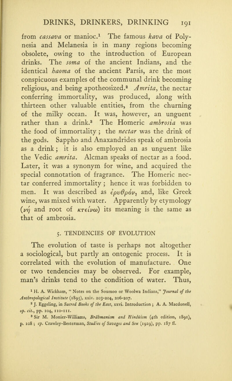 from cassava or manioc.^ The famous kava of Poly- nesia and Melanesia is in many regions becoming obsolete, owing to the introduction of European drinks. The soma of the ancient Indians, and the identical haoma of the ancient Parsis, are the most conspicuous examples of the communal drink becoming religious, and being apotheosized.^ Amrita, the nectar conferring immortality, was produced, along with thirteen other valuable entities, from the churning of the milky ocean. It was, however, an unguent rather than a drink.^ The Homeric ambrosia was the food of immortality ; the nectar was the drink of the gods. Sappho and Anaxandrides speak of ambrosia as a drink ; it is also employed an as unguent like the Vedic amrita. Alcman speaks of nectar as a food. Later, it was a synonym for wine, and acquired the special connotation of fragrance. The Homeric nec- tar conferred immortality ; hence it was forbidden to men. It was described as epvOpov^ and, like Greek wine, was mixed with water. Apparently by etymology {vT) and root of kt€lpco) its meaning is the same as that of ambrosia. 5. TENDENCIES OF EVOLUTION The evolution of taste is perhaps not altogether a sociological, but partly an ontogenic process. It is correlated with the evolution of manufacture. One or two tendencies may be observed. For example, man's drinks tend to the condition of water. Thus, ^ H. A. Wickham,  Notes on the Soumoo or Woolwa Indians, Journal of the Anthropological Institute (1895), xxiv. 203-204, 206-207. 2 J. Eggeling, in Sacred Books of the East, xxvi. Introduction ; A. A. Macdonell, op. cit., pp. 104, iio-iii. ^ Sir M. Monier-Williams, Brdhmanism and Hinduism (4th edition, 1891), p. 108 ; cp. Crawley-Besterman, Studies oj Savages and Sex (1929), pp. 187 ff.