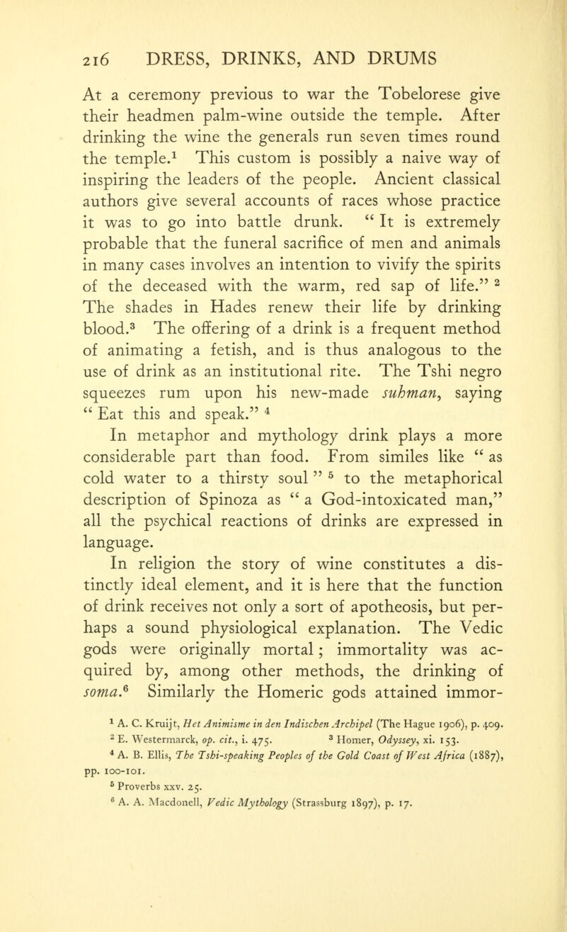 At a ceremony previous to war the Tobelorese give their headmen palm-w^ine outside the temple. After drinking the wine the generals run seven times round the temple.^ This custom is possibly a naive way of inspiring the leaders of the people. Ancient classical authors give several accounts of races whose practice it was to go into battle drunk.  It is extremely probable that the funeral sacrifice of men and animals in many cases involves an intention to vivify the spirits of the deceased with the warm, red sap of life. ^ The shades in Hades renew their life by drinking blood.^ The offering of a drink is a frequent method of animating a fetish, and is thus analogous to the use of drink as an institutional rite. The Tshi negro squeezes rum upon his new-made suhman, saying  Eat this and speak. * In metaphor and mythology drink plays a more considerable part than food. From similes like  as cold water to a thirsty soul  ^ to the metaphorical description of Spinoza as  a God-intoxicated man, all the psychical reactions of drinks are expressed in language. In religion the story of wine constitutes a dis- tinctly ideal element, and it is here that the function of drink receives not only a sort of apotheosis, but per- haps a sound physiological explanation. The Vedic gods were originally mortal; immortality was ac- quired by, among other methods, the drinking of soma.^ Similarly the Homeric gods attained immor- * A. C. Kruijt, Het Animisme in den Indischen Archipel (The Hague 1906), p. 409. 2 E. Westermarck, op. ctt., i. 475. ^ Homer, Odyssey, xi. 153. * A. B. Ellis, The Tshi-speaking Peoples of the Gold Coast of West Africa (1887), pp. lOO-IOI. ^ Proverbs xxv. 25. ^ A. A. Macdonell, Vedic Mythology (Strassburg 1897), p. 17.