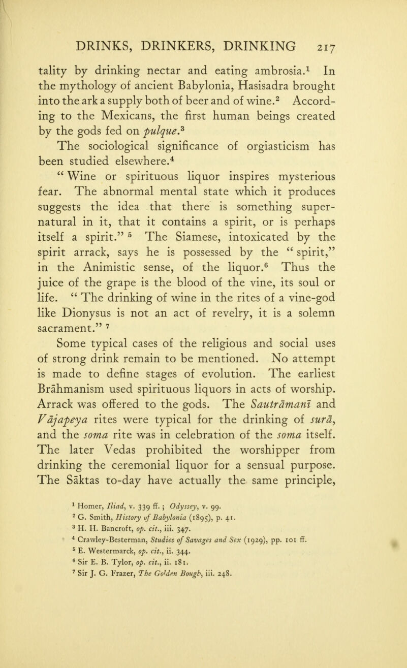 tality by drinking nectar and eating ambrosia.^ In the mythology of ancient Babylonia, Hasisadra brought into the ark a supply both of beer and of wine.^ Accord- ing to the Mexicans, the first human beings created by the gods fed on pulque.^ The sociological significance of orgiasticism has been studied elsewhere.*  Wine or spirituous liquor inspires mysterious fear. The abnormal mental state which it produces suggests the idea that there is something super- natural in it, that it contains a spirit, or is perhaps itself a spirit. ^ The Siamese, intoxicated by the spirit arrack, says he is possessed by the spirit, in the Animistic sense, of the liquor.^ Thus the juice of the grape is the blood of the vine, its soul or life.  The drinking of wine in the rites of a vine-god like Dionysus is not an act of revelry, it is a solemn sacrament. ^ Some typical cases of the religious and social uses of strong drink remain to be mentioned. No attempt is made to define stages of evolution. The earliest Brahmanism used spirituous liquors in acts of worship. Arrack was offered to the gods. The Sautramant and Vdjafeya rites were typical for the drinking of surd^ and the soma rite was in celebration of the soma itself. The later Vedas prohibited the worshipper from drinking the ceremonial liquor for a sensual purpose. The Saktas to-day have actually the same principle, ^ Homer, Iliad^ v. 339 ff. ; Odyssey, v. 99. ^ G. Smith, History uf Babylonia (1895), p. 41. ^ H. H. Bancroft, op. cit., iii. 347. * Crawley-Besterman, Studies of Savages and Sex (1929), pp. loi ff. ^ E. Westermarck, op. cit., ii. 344. ^ Sir E. B. Tylor, op. cit., ii. 181. ' Sir J. G. Frazer, The Golden Bough, iii. 248.