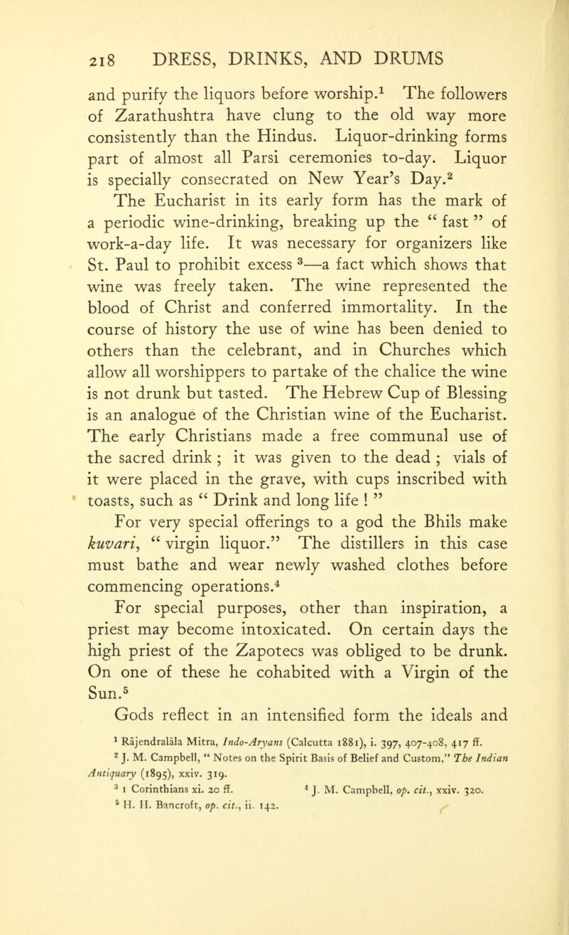 and purify the liquors before worship.^ The followers of Zarathushtra have clung to the old way more consistently than the Hindus. Liquor-drinking forms part of almost all Parsi ceremonies to-day. Liquor is specially consecrated on New Year's Day.^ The Eucharist in its early form has the mark of a periodic wine-drinking, breaking up the  fast  of work-a-day life. It was necessary for organizers like St. Paul to prohibit excess ^—a fact which shows that wine was freely taken. The wine represented the blood of Christ and conferred immortality. In the course of history the use of wine has been denied to others than the celebrant, and in Churches which allow all worshippers to partake of the chalice the wine is not drunk but tasted. The Hebrew Cup of Blessing is an analogue of the Christian wine of the Eucharist. The early Christians made a free communal use of the sacred drink; it was given to the dead ; vials of it were placed in the grave, with cups inscribed with toasts, such as  Drink and long life !  For very special offerings to a god the Bhils make kuvari^  virgin liquor. The distillers in this case must bathe and wear newlv washed clothes before commencing operations.^ For special purposes, other than inspiration, a priest may become intoxicated. On certain days the high priest of the Zapotecs was obliged to be drunk. On one of these he cohabited with a Virgin of the Sun.^ Gods reflect in an intensified form the ideals and 1 Rajendralala Mitra, Indo-Aryans (Calcutta i88i), i. 397, 407-408, 417 ff. 2 J. M. Campbell,  Notes on the Spirit Basis of Belief and Custom, 7be Indian Antiquary (1895), xxiv. 319. 3 1 Corinthians xi. 20 ff. * J. M. Campbell, op. cit., xxiv. 320. * H. H. Bancroft, op. cit., ii. 142. ^