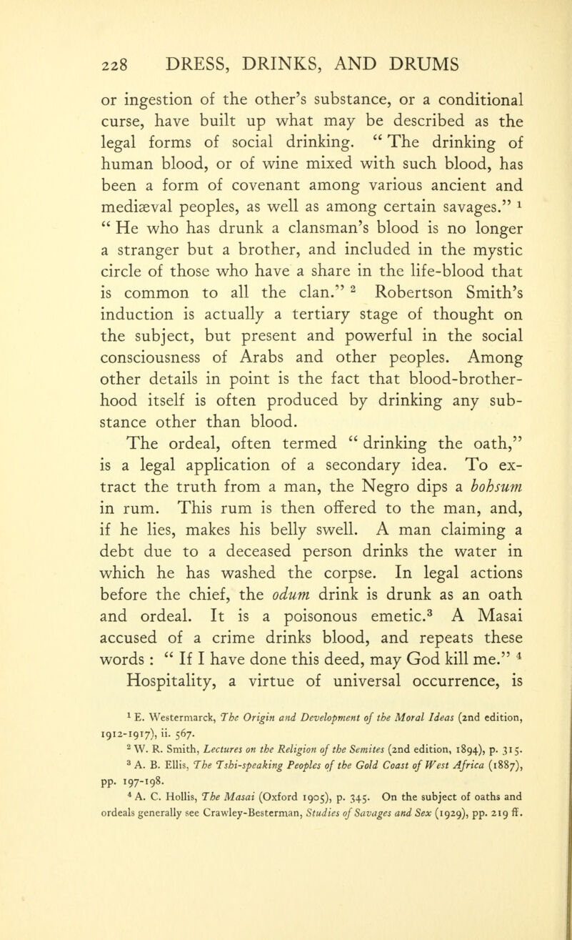 or ingestion of the other's substance, or a conditional curse, have built up what may be described as the legal forms of social drinking.  The drinking of human blood, or of wine mixed with such blood, has been a form of covenant among various ancient and mediaeval peoples, as well as among certain savages. ^  He who has drunk a clansman's blood is no longer a stranger but a brother, and included in the mystic circle of those who have a share in the life-blood that is common to all the clan. ^ Robertson Smith's induction is actually a tertiary stage of thought on the subject, but present and powerful in the social consciousness of Arabs and other peoples. Among other details in point is the fact that blood-brother- hood itself is often produced by drinking any sub- stance other than blood. The ordeal, often termed  drinking the oath, is a legal application of a secondary idea. To ex- tract the truth from a man, the Negro dips a bohsum in rum. This rum is then offered to the man, and, if he lies, makes his belly swell. A man claiming a debt due to a deceased person drinks the water in which he has washed the corpse. In legal actions before the chief, the odum drink is drunk as an oath and ordeal. It is a poisonous emetic.^ A Masai accused of a crime drinks blood, and repeats these words :  If I have done this deed, may God kill me. ^ Hospitality, a virtue of universal occurrence, is ^ E. Westermarck, The Origin and Development of the Moral Ideas (2nd edition, 1912-1917), ii. 567. 2 W. R. Smith, Lectures on the Religion of the Semites (2nd edition, 1894), p. 315. 3 A. B. Ellis, The Tshi-speaking Peoples of the Gold Coast of West Africa (1887), pp. 197-198. ^ A. C. HoUis, The Masai (Oxford 1905), p. 345. On the subject of oaths and ordeals generally see Crawley-Besterman, Studies of Savages and Sex (1929), pp. 219 ff.