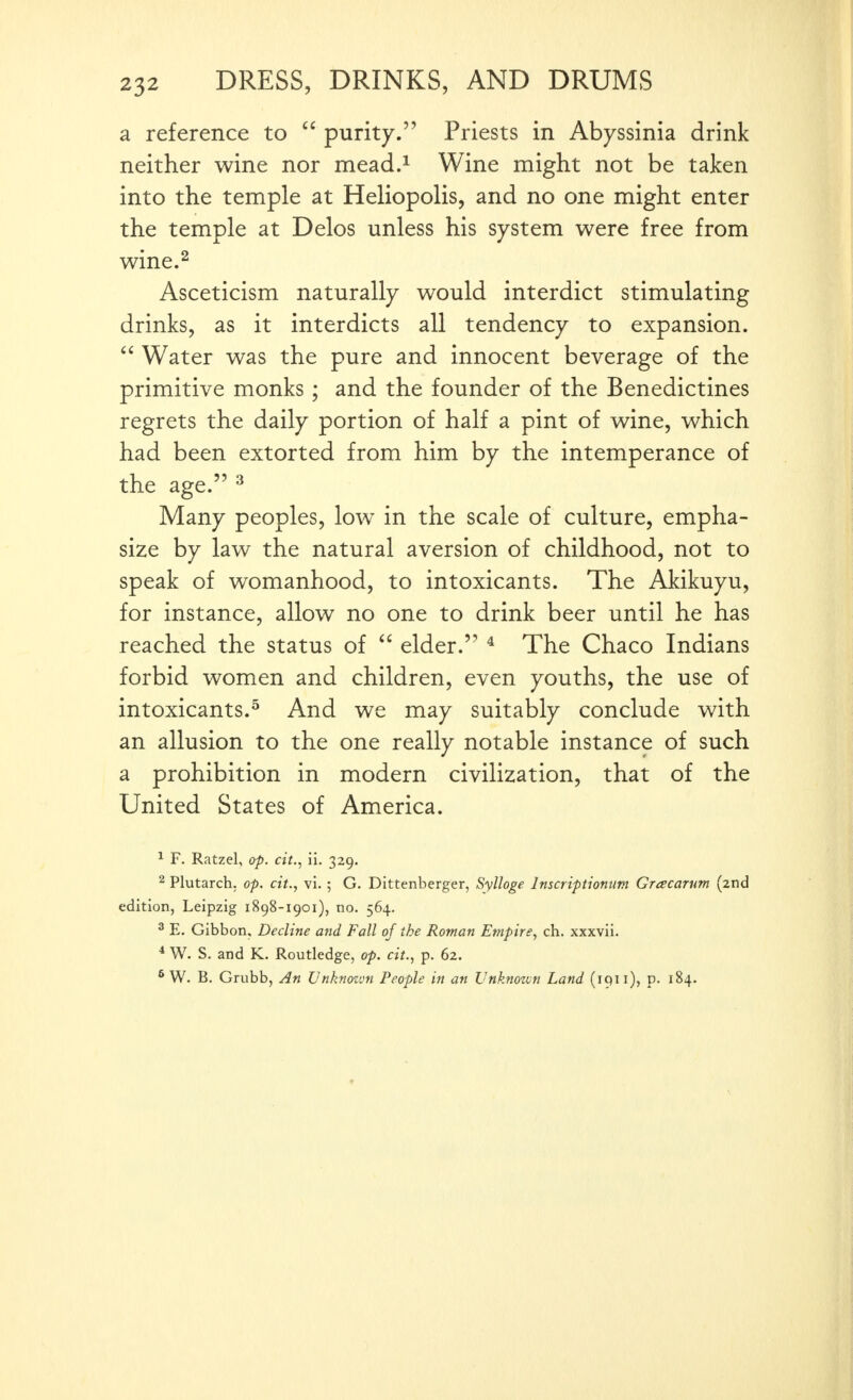 a reference to  purity. Priests in Abyssinia drink neither wine nor mead.^ Wine might not be taken into the temple at Heliopolis, and no one might enter the temple at Delos unless his system were free from wine.^ Asceticism naturally would interdict stimulating drinks, as it interdicts all tendency to expansion.  Water was the pure and innocent beverage of the primitive monks; and the founder of the Benedictines regrets the daily portion of half a pint of wine, which had been extorted from him by the intemperance of the age. ^ Many peoples, low in the scale of culture, empha- size by law the natural aversion of childhood, not to speak of womanhood, to intoxicants. The Akikuyu, for instance, allow no one to drink beer until he has reached the status of  elder. * The Chaco Indians forbid women and children, even youths, the use of intoxicants.^ And we may suitably conclude with an allusion to the one really notable instance of such a prohibition in modern civilization, that of the United States of America. ^ F. Ratzel, op. cit., ii. 329. 2 Plutarch, op. cit., vi.; G. Dittenberger, Sylloge Inscriptiontm Grcecarum (2nd edition, Leipzig 1898-1901), no. 564. 2 E, Gibbon, Decline and Fall of the Roman Empire., ch. xxxvii. ^ W. S. and K. Routledge, op. cit., p. 62. * W. B. Grubb, An Unknozon People in an Vnknozvn Land (iqii), p. 184.