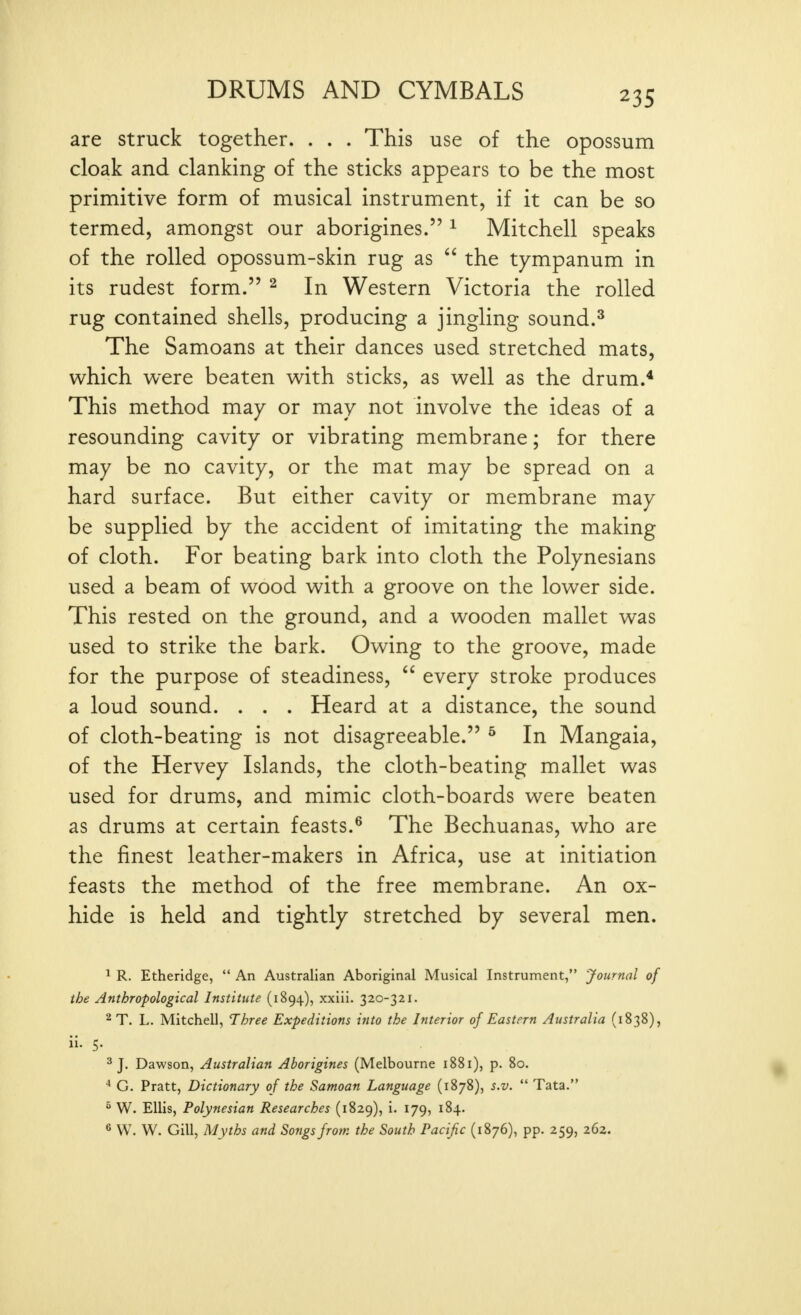 are struck together. . . . This use of the opossum cloak and clanking of the sticks appears to be the most primitive form of musical instrument, if it can be so termed, amongst our aborigines. ^ Mitchell speaks of the rolled opossum-skin rug as  the tympanum in its rudest form. ^ In Western Victoria the rolled rug contained shells, producing a jingling sound.^ The Samoans at their dances used stretched mats, which were beaten with sticks, as well as the drum.* This method may or may not involve the ideas of a resounding cavity or vibrating membrane; for there may be no cavity, or the mat may be spread on a hard surface. But either cavity or membrane may be supplied by the accident of imitating the making of cloth. For beating bark into cloth the Polynesians used a beam of wood with a groove on the lower side. This rested on the ground, and a wooden mallet was used to strike the bark. Owing to the groove, made for the purpose of steadiness,  every stroke produces a loud sound. . . . Heard at a distance, the sound of cloth-beating is not disagreeable. ^ In Mangaia, of the Hervey Islands, the cloth-beating mallet was used for drums, and mimic cloth-boards were beaten as drums at certain feasts.^ The Bechuanas, who are the finest leather-makers in Africa, use at initiation feasts the method of the free membrane. An ox- hide is held and tightly stretched by several men. 1 R. Etheridge,  An Australian Aboriginal Musical Instrument, Journal of the Anthropological Institute (1894), xxiii. 320-321. ^T. L. Mitchell, Three Expeditions into the Interior of Eastern Australia (1838), ii. 5. ^ J, Dawson, Australian Aborigines (Melbourne 1881), p. 80. * G. Pratt, Dictionary of the Samoan Language (1878), s.v.  Tata. ^ W. Ellis, Polynesian Researches (1829), i. 179, 184. ^ W. W. Gill, Myths and Songs from the South Pacific (1876), pp. 259, 262.