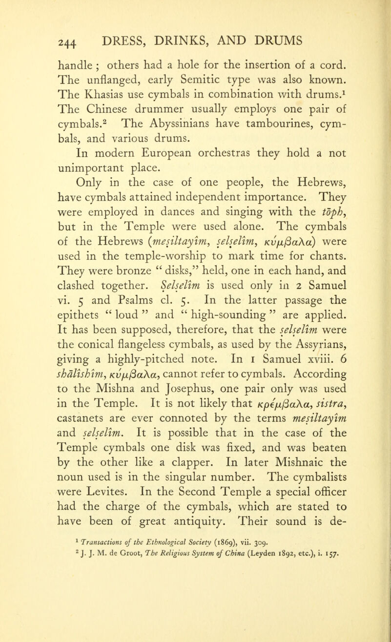 handle ; others had a hole for the insertion of a cord. The unflanged, early Semitic type was also known. The Khasias use cymbals in combination with drums.^ The Chinese drummer usually employs one pair of cymbals.^ The Abyssinians have tambourines, cym- bals, and various drums. In modern European orchestras they hold a not unimportant place. Only in the case of one people, the Hebrews, have cymbals attained independent importance. They were employed in dances and singing with the toph^ but in the Temple were used alone. The cymbals of the Hebrews (mesiltayim, selselim^ Kv/jL/BaXa) were used in the temple-worship to mark time for chants. They were bronze  disks, held, one in each hand, and clashed together. Selselim is used only in 2 Samuel vi. 5 and Psalms cl. 5. In the latter passage the epithets  loud  and  high-sounding  are applied. It has been supposed, therefore, that the selselim were the conical flangeless cymbals, as used by the Assyrians, giving a highly-pitched note. In i Samuel xviii. 6 shdltshim, Kv/d^aXa, cannot refer to cymbals. According to the Mishna and Josephus, one pair only was used in the Temple. It is not likely that Kpe/il^aXa, sistra, castanets are ever connoted by the terms mesiltayim and selselim. It is possible that in the case of the Temple cymbals one disk was fixed, and was beaten by the other like a clapper. In later Mishnaic the noun used is in the singular number. The cymbalists were Levites. In the Second Temple a special officer had the charge of the cymbals, which are stated to have been of great antiquity. Their sound is de- ^ Transactions of the Ethnological Society (1869), vii. 309. -J. J. M. de Groot, The Religious System of China (Leyden 1892, etc.), i. 157.