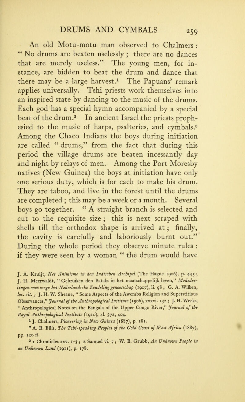 An old Motu-motu man observed to Chalmers :  No drums are beaten uselessly ; there are no dances that are merely useless. The young men, for in- stance, are bidden to beat the drum and dance that there may be a large harvest.^ The Papuans' remark applies universally. Tshi priests w^ork themselves into an inspired state by dancing to the music of the drums. Each god has a special hymn accompanied by a special beat of the drum.^ In ancient Israel the priests proph- esied to the music of harps, psalteries, and cymbals.^ Among the Chaco Indians the boys during initiation are called  drums, from the fact that during this period the village drums are beaten incessantly day and night by relays of men. Among the Port Moresby natives (New Guinea) the boys at initiation have only one serious duty, which is for each to make his drum. They are taboo, and live in the forest until the drums are completed ; this may be a week or a month. Several boys go together.  A straight branch is selected and cut to the requisite size ; this is next scraped with shells till the orthodox shape is arrived at ; finally, the cavity is carefully and laboriously burnt out. During the whole period they observe minute rules : if they were seen by a woman the drum would have J. A. Kruijt, Het Animisme in den Indiscben Arcbipel (The Hague 1906), p. 445 ; J. H. Meerwaldt,  Gebruiken den Bataks in het maatschappeUjk leven, Mededee- lingen van zvege bet Nederlandscbe Zendeling genootschap (1907), li. 98 j G. A. Wilken, loc. cit. ; J. H. W. Sheane,  Some Aspects of the Awemba Religion and Superstitious observances, Journal of the Anthropological Institute (1906), xxxvi. 132 ; J. H. Weeks,  Anthropological Notes on the Bangala of the Upper Congo River, Journal of the Royal Anthropological Institute (1910), xl. 372, 404. 1 J. Chalmers, Pioneering in New Guinea (1887), p. 181. 2 A. B. Ellis, The Tshi-speaking Peoples of the Gold Coast of West Africa (1887), • pp. 120 ff. ' I Chronicles xxv. 1-3 ; 2 Samuel vi. 5 ; W. B. Grubb, An Unknown People in an Unknown Land (1911), p. 178.