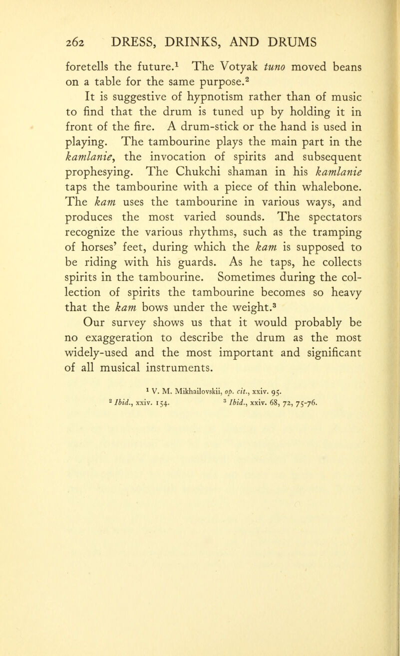 foretells the future.^ The Votyak tuno moved beans on a table for the same purpose.^ It is suggestive of hypnotism rather than of music to find that the drum is tuned up by holding it in front of the fire. A drum-stick or the hand is used in playing. The tambourine plays the main part in the kamlanie, the invocation of spirits and subsequent prophesying. The Chukchi shaman in his kamlanie taps the tambourine with a piece of thin whalebone. The kam uses the tambourine in various ways, and produces the most varied sounds. The spectators recognize the various rhythms, such as the tramping of horses' feet, during which the kam is supposed to be riding with his guards. As he taps, he collects spirits in the tambourine. Sometimes during the col- lection of spirits the tambourine becomes so heavy that the kam bows under the weight.^ Our survey shows us that it would probably be no exaggeration to describe the drum as the most widely-used and the most important and significant of all musical instruments. 1 v. M. Mikhailovskii, op. cit., xxiv. 95. 2 Ibid., xxiv. 154. ^ Ibid., xxiv. 68, 72, 75-76.