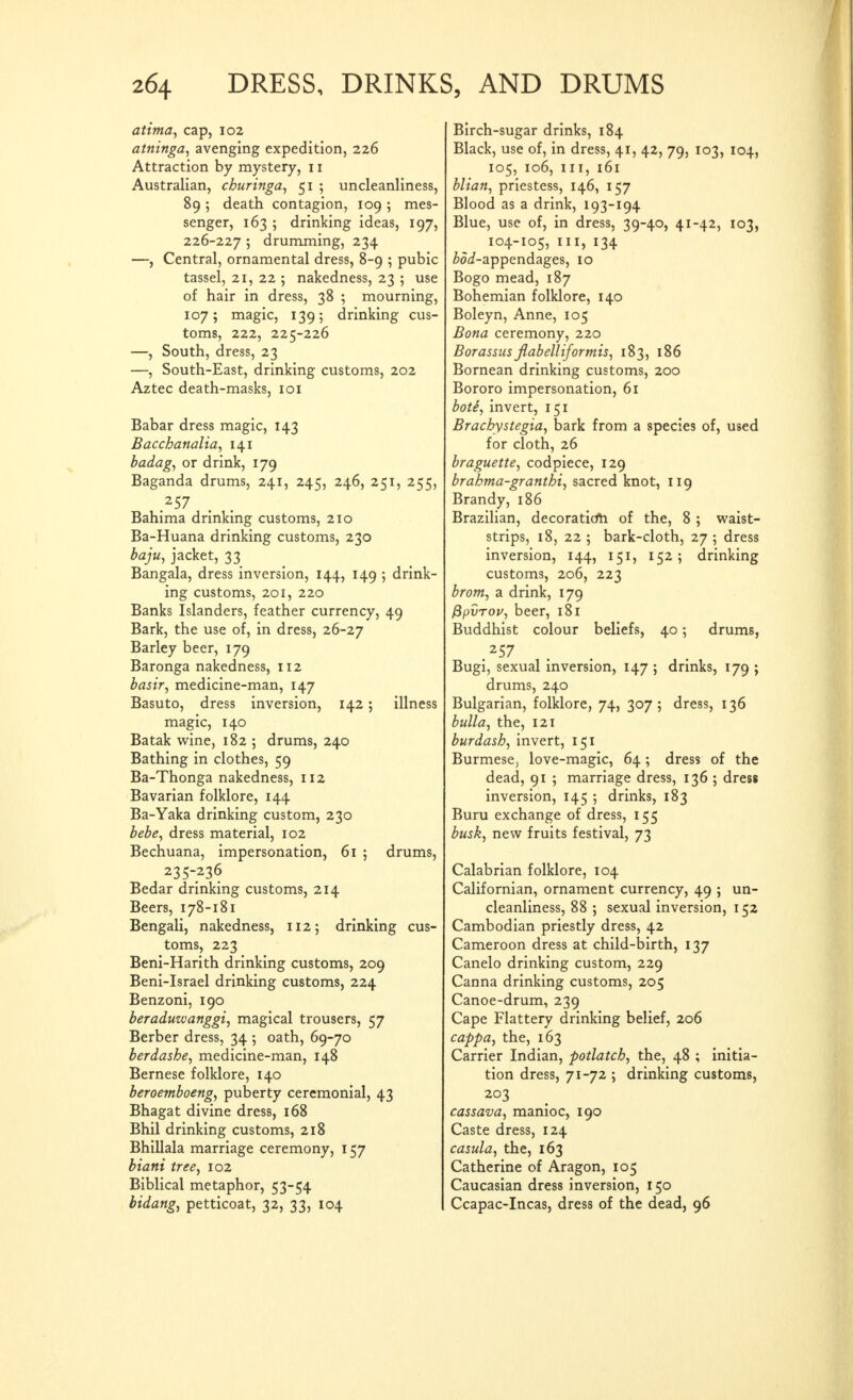 attma, cap, 102 atninga, avenging expedition, 226 Attraction by mystery, 11 Australian, churinga, 51 ; uncleanliness, 89 ; death contagion, log ; mes- senger, 163 ; drinking ideas, 197, 226-227 5 drumming, 234 —, Central, ornamental dress, 8-9 ; pubic tassel, 21, 22 ; nakedness, 23 ; use of hair in dress, 38 ; mourning, 107; magic, 139; drinking cus- toms, 222, 225-226 —, South, dress, 23 —, South-East, drinking customs, 202 Aztec death-masks, loi Babar dress magic, 143 Bacchanalia, 141 badag, or drink, 179 Baganda drums, 241, 245, 246, 251, 255, .^57 Bahima drinking customs, 210 Ba-Huana drinking customs, 230 baju, jacket, 33 Bangala, dress inversion, 144, 149 •, drink- ing customs, 201, 220 Banks Islanders, feather currency, 49 Bark, the use of, in dress, 26-27 Barley beer, 179 Baronga nakedness, 112 basir, medicine-man, 147 Basuto, dress inversion, 142; illness magic, 140 Batak wine, 182 5 drums, 240 Bathing in clothes, 59 Ba-Thonga nakedness, 112 Bavarian folklore, 144 Ba-Yaka drinking custom, 230 bebe, dress material, 102 Bechuana, impersonation, 61 ; drums, 235-236 Bedar drinking customs, 214 Beers, 178-181 Bengali, nakedness, 112; drinking cus- toms, 223 Beni-Harith drinking customs, 209 Beni-Israel drinking customs, 224 Benzoni, 190 beraduzvanggi, magical trousers, 57 Berber dress, 34 ; oath, 69-70 berdashe, medicine-man, 148 Bernese folklore, 140 beroemboeng, puberty ceremonial, 43 Bhagat divine dress, 168 Bhil drinking customs, 218 Bhillala marriage ceremony, 157 biatti tree, 102 Biblical metaphor, 53-54 bidang, petticoat, 32, 33, 104 Birch-sugar drinks, 184 Black, use of, in dress, 41, 42, 79, 103, 104, 105, 106, III, 161 Mian, priestess, 146, 157 Blood as a drink, 193-194 Blue, use of, in dress, 39-40, 41-42, 103, 104-105, III, 134 ^oi-appendages, 10 Bogo mead, 187 Bohemian folklore, 140 Boleyn, Anne, 105 Bona ceremony, 220 Borassus jlabelliformis, 183, 186 Bornean drinking customs, 200 Bororo impersonation, 61 boti, invert, 151 Brachystegia, bark from a species of, used for cloth, 26 braguette, codpiece, 129 brahma-granthi, sacred knot, 119 Brandy, 186 Brazilian, decoratidh of the, 8 ; waist- strips, 18, 22 ; bark-cloth, 27 ; dress inversion, 144, 151, 152; drinking customs, 206, 223 brom, a drink, 179 fipvTov, beer, 181 Buddhist colour beliefs, 40; drums, Bugi, sexual inversion, 147 ; drinks, 179 ; drums, 240 Bulgarian, folklore, 74, 307; dress, 136 bulla, the, 121 burdash, invert, 151 Burmese, love-magic, 64 ; dress of the dead, 91 ; marriage dress, 136 ; dress inversion, 145 ; drinks, 183 Buru exchange of dress, 155 busk, new fruits festival, 73 Calabrian folklore, 104 Californian, ornament currency, 49 ; un- cleanliness, 88 ; sexual inversion, 152 Cambodian priestly dress, 42 Cameroon dress at child-birth, 137 Canelo drinking custom, 229 Canna drinking customs, 205 Canoe-drum, 239 Cape Flattery drinking belief, 206 cappa, the, 163 Carrier Indian, potlatch, the, 48 ; initia- tion dress, 71-72 ; drinking customs, 203 cassava, manioc, 190 Caste dress, 124 casula, the, 163 Catherine of Aragon, 105 Caucasian dress inversion, 150 Ccapac-Incas, dress of the dead, 96