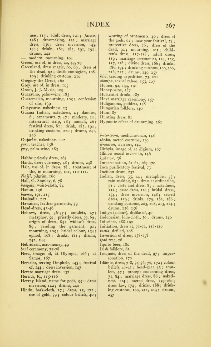 ness, 115 ; adult dress, 121 ; fascia, 128; dressmaking, 132; marriage dress, 136; dress inversion, 143, 144; drinks, 181, 185, 191, 192; drums, 242 —, modern, mourning, 104 Green, use of, in dress, 40, 43, 79 Greenland, dress magic, 60, 69; dress of the dead, 92 ; death contagion, 108- 109 ; drinking customs, 210 Gregory the Great, 162 Grey, use of, in dress, 105 Groot, J. J. M. de, 109 Guarauno, palm-wine, 183 Guatemalan, mourning, 105 ; confession of sins, 139 Guaycurus, nakedness, 23 Guiana Indian, nakedness, 4; dandies, 6 ; ornaments, 7, 47 ; modesty, 10 ; intercrural strip, 18; sandals, 26; festival dress, 81 ; drink, 183, 190; drinking customs, 220; drums, 241, 256 Gujarati, nakedness, 112 guru, teacher, 158 gtvy, palm-wine, 183 Habbe priestly dress, 164 Haida, dress currency, 48 ; drums, 258 Hair, use of, in dress, 38 ; treatment of the, in mourning, 105, iio-iii. Najjt, pilgrim, 160 Hall, G. Stanley, 6, 78 hangala, waist-cloth, 84 Hanun, 156 haoma^ 191, 215 Hasisadia, 217 Hawaiian, feather garments, 39 Head-dress, 43-46 Hebrew, dress, 36-37 5 amulets, 47; metaphor, 54 ; priestly dress, 59, 69 ; origin of dress, 85 ; widow's dress, 89; rending the garment, 90; mourning, 1055 bridal colour, 134; ephod, 168 ; drinks, 181 ; drums, 242, 244 Hebridean, mat-money, 49 heni ceremony, 77-78 Hera, images of, at Olympia, 166 ; at Samos, 167 Heracles, serving Omphele, 143 ; festival of, 144 ; dress inversion, 147 Herero marriage dress, 137 Herrick, R., 115-116 Hervey Island, name for gods, 55 ; dress inversion, 142 ; drums, 240 Hindu, bark-cloth, 27; dress, 35, 172; use of gold, 39 ; colour beliefs, 40 ; wearing of ornaments, 46 ; dress of the gods, 62 ; new year festival, 74 ; protective dress, 76; dress of the dead, 92; mourning, 105 ; child- ren's dress, 117-118; adult dress, 119; marriage ceremonies, 134, 135, 157, 158; divine dress, 166; drinks, 186, 194 5 drinking customs, 199,200, 216, 217 ; drums, 240, 257 hiri, trading expedition, 73, 201 hlonipa, sexual taboo, 153, 207 Homer, 92, 154, 191 Honey-wine, 187 Hottentot drinks, 187 Hova marriage ceremony, 157 Huligamma, goddess, 148 Hungarian folklore, 140 Huns, 87 Hunting dress, 81 Hypnotic effect of drumming, 262 i-coo-coo-a, medicine-man, 148 ihrdm, sacred costume, 159 il-muran, warriors, 142 Ilithyia, image of, at /Egium, 167 Illinois sexual inversion, 146 IjxdTiov, 36 Impersonation, 61-62, 169-170 Inca purificatory festival, 73 Incision-drum, 237 Indian, dress, 35, 44; metaphors, 53 ; rain-making, 63 ; dress at ordination, 71 ; caste and dress, 85 ; nakedness, 112; caste dress, 124; bridal dress, 134; dress inversion, 148; sacred dress, 159; drinks, 179, 182, 186; drinking customs, 203, 208, 213, 224 ; drums, 236, 256 Indigo (colour), dislike of, 40 Indonesian, loin-cloth, 30 ; drums, 240 Infusions, 188-190 Initiation, dress at, 71-72, 118-126 insila, defiled, 208 Inversion of dress, 138-158 ipoh tree, 26 Iquito beer, 180 Irish folklore, 62 Iroquois, dress of the dead, 97 ; imper- sonation, 170 Islamic, dress, 7-8, 35-36, 76, 172 ; colour beliefs, 40-41 ; head-gear, 43 ; amu- lets, 47 ; precept concerning dress, 71, 84; marriage dress, 86; naked- ness, 114; sacred dress, 159-160; dress law, 174; drinks, 188; drink- ing customs, 199, 211, 214; drums, 257