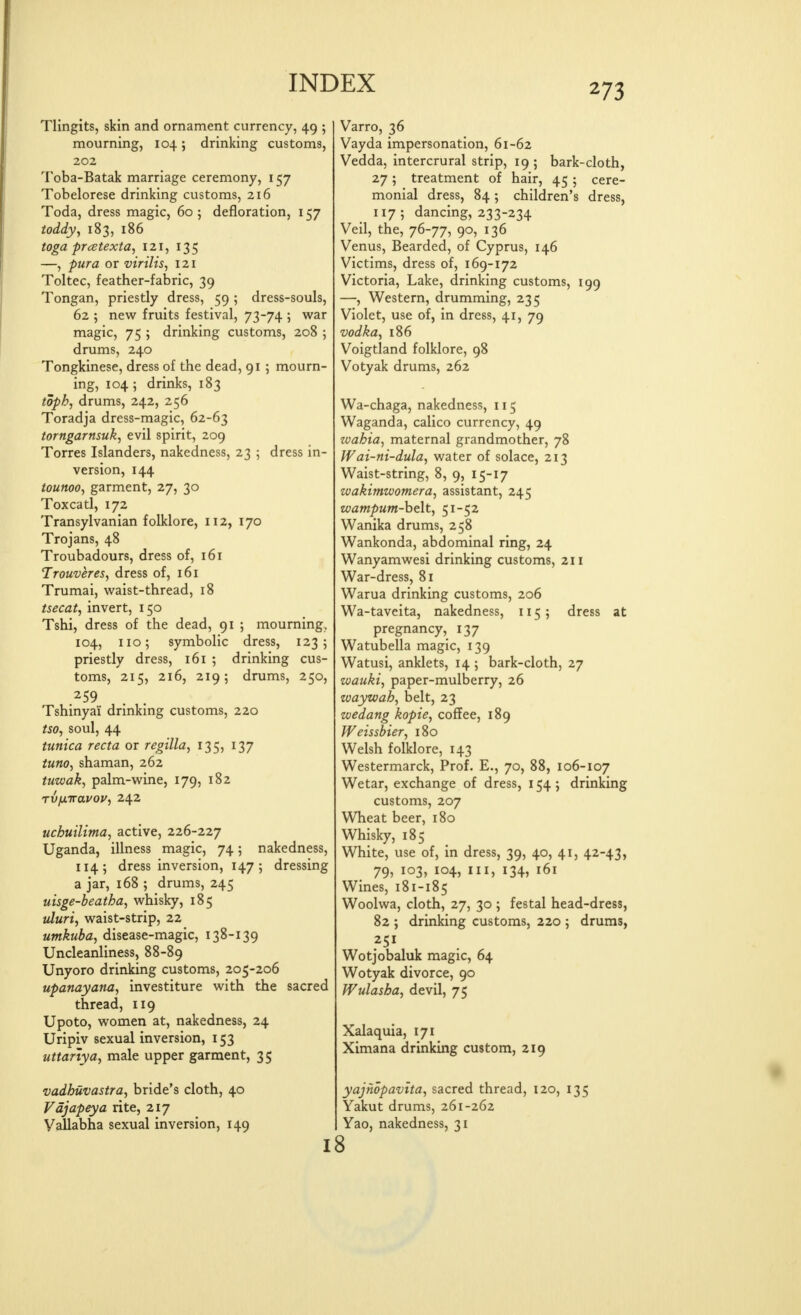 Tlingits, skin and ornament currency, 49 ; mourning, 104; drinking customs, 202 Toba-Batak marriage ceremony, 157 Tobelorese drinking customs, 216 Toda, dress magic, 60; defloration, 157 ioddy^ 183, 186 toga pratexta, 121, 135 —, pura or virilis, 121 Toltec, feather-fabric, 39 Tongan, priestly dress, 59 ; dress-souls, 62 ; new fruits festival, 73-74 ; war magic, 75 ; drinking customs, 208 5 drums, 240 Tongkinese, dress of the dead, 91 ; mourn- ing, 104; drinks, 183 toph, drums, 242, 256 Toradja dress-magic, 62-63 torngarnsuk, evil spirit, 209 Torres Islanders, nakedness, 23 ; dress in- version, 144 tounooy garment, 27, 30 Toxcatl, 172 Transylvanian folklore, 112, 170 Trojans, 48 Troubadours, dress of, 161 Trouveres, dress of, 161 Trumai, waist-thread, 18 tsecat, invert, 150 Tshi, dress of the dead, 91 ; mourning, 104, 110; symbolic dress, 1235 priestly dress, 161 ; drinking cus- toms, 215, 216, 219; drums, 250, 259 Tshinyai drinking customs, 220 tso, soul, 44 tunica recta or regilla, 135, 137 tuno, shaman, 262 tuwak, palm-wine, 179, 182 Tv/xiravou^ 242 uchuilima, active, 226-227 Uganda, illness magic, 74; nakedness, 114; dress inversion, 147; dressing a jar, 168 ; drums, 245 uisge-beatha, whisky, 185 tduri, waist-strip, 22 umkuba, disease-magic, 138-139 Uncleanliness, 88-89 Unyoro drinking customs, 205-206 upanayana, investiture with the sacred thread, 119 Upoto, women at, nakedness, 24 Uripiv sexual inversion, 153 uttartya, male upper garment, 35 vadhuvastra, bride's cloth, 40 Vdjapeya rite, 217 Vallabha sexual inversion, 149 I Varro, 36 Vayda impersonation, 61-62 Vedda, intercrural strip, 19; bark-cloth, 27; treatment of hair, 45 ; cere- monial dress, 84; children's dress, 117 ; dancing, 233-234 Veil, the, 76-77, 90, 136 Venus, Bearded, of Cyprus, 146 Victims, dress of, 169-172 Victoria, Lake, drinking customs, 199 —, Western, drumming, 235 Violet, use of, in dress, 41, 79 vodka, 186 Voigtland folklore, 98 Votyak drums, 262 Wa-chaga, nakedness, 115 Waganda, calico currency, 49 zoahia, maternal grandmother, 78 Wai-ni-dula, water of solace, 213 Waist-string, 8, 9, 15-17 zvakimzvomera, assistant, 245 wamputn-helt, 51-52 Wanika drums, 258 Wankonda, abdominal ring, 24 Wanyamwesi drinking customs, 211 War-dress, 81 Warua drinking customs, 206 Wa-taveita, nakedness, 115; dress at pregnancy, 137 Watubella magic, 139 Watusi, anklets, 14 ; bark-cloth, 27 zvauki, paper-mulberry, 26 ivayzoah, belt, 23 wedang kopie, coffee, 189 Weissbier, 180 Welsh folklore, 143 Westermarck, Prof. E., 70, 88, 106-107 Wetar, exchange of dress, 1545 drinking customs, 207 Wheat beer, 180 Whisky, 185 White, use of, in dress, 39, 40, 41, 42-43, 79, 103, 104, III, 134, 161 Wines, 181-185 Woolwa, cloth, 27, 30 ; festal head-dress, 82 ; drinking customs, 220 5 drums, Wotjobaluk magic, 64 Wotyak divorce, 90 Wulasha, devil, 75 Xalaquia, 171 Ximana drinking custom, 219 yajhopavtta, sacred thread, 120, 135 Yakut drums, 261-262 Yao, nakedness, 31 8