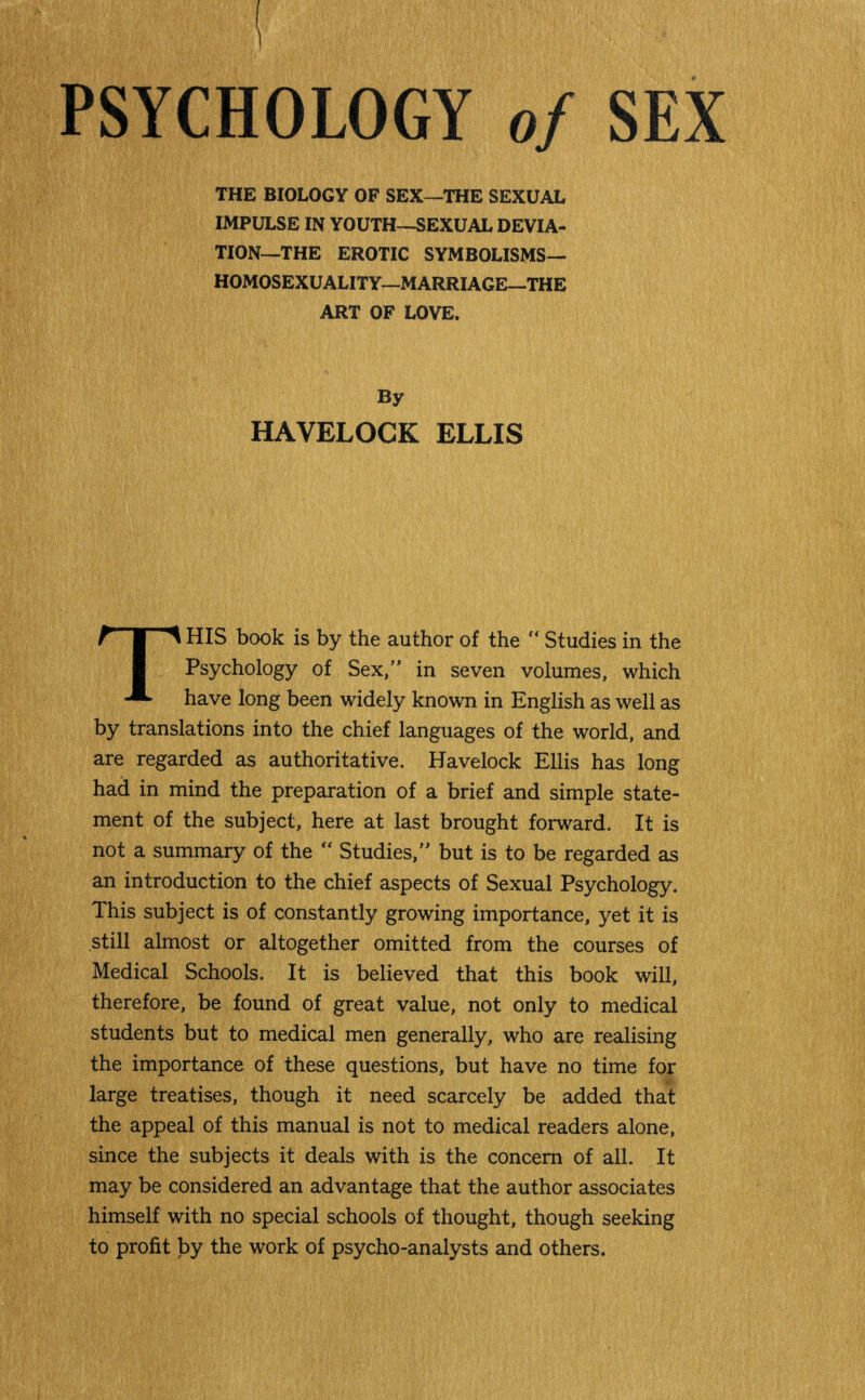 PSYCHOLOGY of SEX THE BIOLOGY OF SEX—THE SEXUAL IMPULSE IN YOUTH—SEXUAL DEVIA¬ TION—THE EROTIC SYMBOLISMS— HOMOSEXUALITY—MARRIAGE—THE ART OF LOVE. By HAVELOCK ELLIS THIS book is by the author of the “ Studies in the Psychology of Sex,” in seven volumes, which have long been widely known in English as well as by translations into the chief languages of the world, and are regarded as authoritative. Havelock Ellis has long had in mind the preparation of a brief and simple state¬ ment of the subject, here at last brought forward. It is not a summary of the “ Studies,” but is to be regarded as an introduction to the chief aspects of Sexual Psychology. This subject is of constantly growing importance, yet it is still almost or altogether omitted from the courses of Medical Schools. It is believed that this book will, therefore, be found of great value, not only to medical students but to medical men generally, who are realising the importance of these questions, but have no time for large treatises, though it need scarcely be added that the appeal of this manual is not to medical readers alone, since the subjects it deals with is the concern of all. It may be considered an advantage that the author associates himself with no special schools of thought, though seeking to profit by the work of psycho-analysts and others.