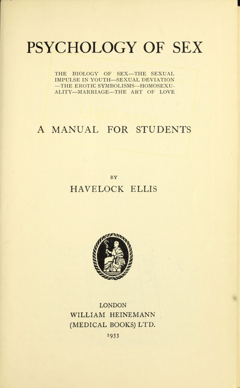 PSYCHOLOGY OF SEX THE BIOLOGY OF SEX—THE SEXUAL IMPULSE IN YOUTH—SEXUAL DEVIATION —THE EROTIC SYMBOLISMS—HOMOSEXU¬ ALITY—MARRIAGE—THE ART OF LOVE A MANUAL FOR STUDENTS BY HAVELOCK ELLIS LONDON WILLIAM HEINEMANN (MEDICAL BOOKS) LTD. 1933