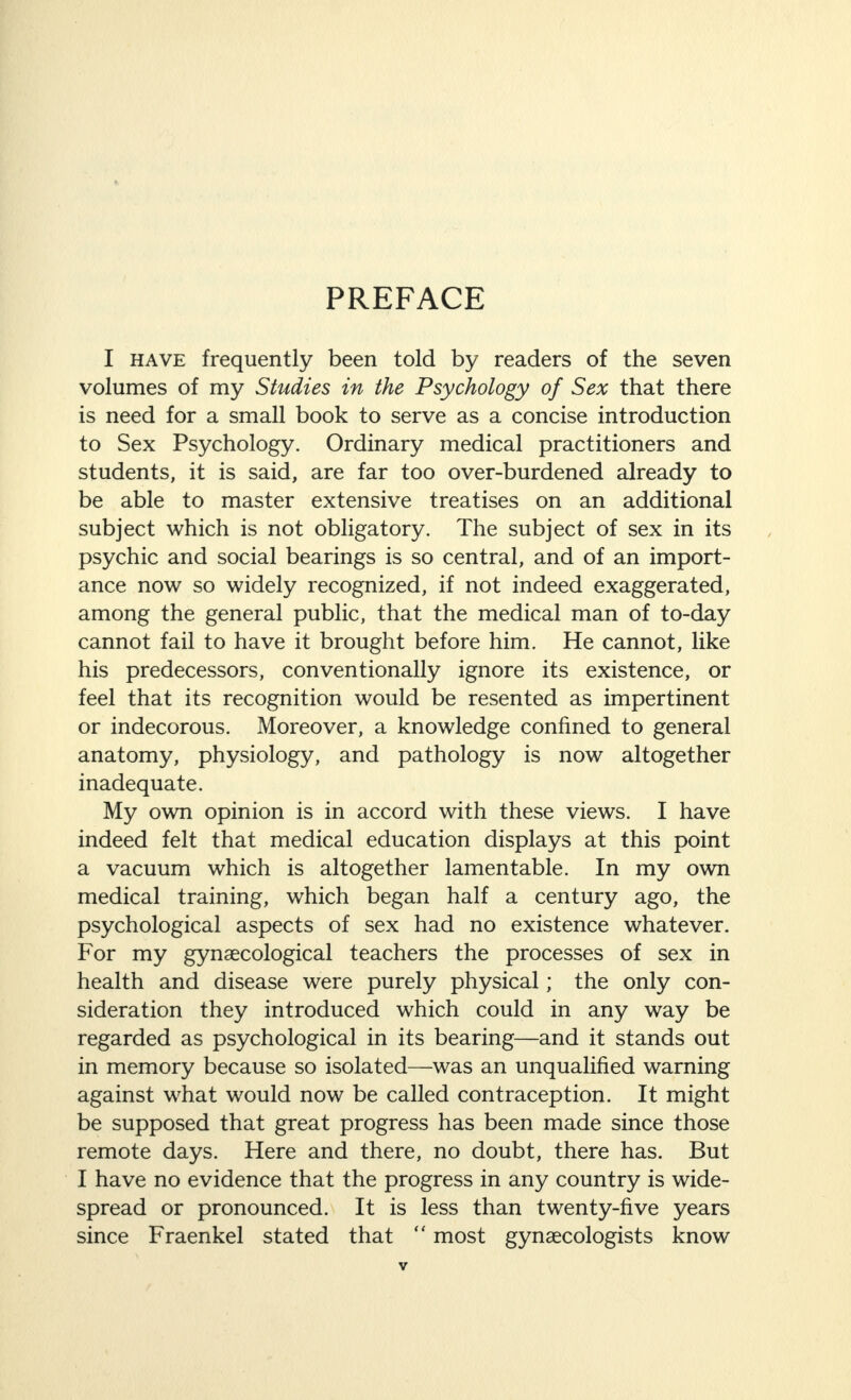 PREFACE I have frequently been told by readers of the seven volumes of my Studies in the Psychology of Sex that there is need for a small book to serve as a concise introduction to Sex Psychology. Ordinary medical practitioners and students, it is said, are far too over-burdened already to be able to master extensive treatises on an additional subject which is not obligatory. The subject of sex in its psychic and social bearings is so central, and of an import¬ ance now so widely recognized, if not indeed exaggerated, among the general public, that the medical man of to-day cannot fail to have it brought before him. He cannot, like his predecessors, conventionally ignore its existence, or feel that its recognition would be resented as impertinent or indecorous. Moreover, a knowledge confined to general anatomy, physiology, and pathology is now altogether inadequate. My own opinion is in accord with these views. I have indeed felt that medical education displays at this point a vacuum which is altogether lamentable. In my own medical training, which began half a century ago, the psychological aspects of sex had no existence whatever. For my gynaecological teachers the processes of sex in health and disease were purely physical; the only con¬ sideration they introduced which could in any way be regarded as psychological in its bearing—and it stands out in memory because so isolated—was an unqualified warning against what would now be called contraception. It might be supposed that great progress has been made since those remote days. Here and there, no doubt, there has. But I have no evidence that the progress in any country is wide¬ spread or pronounced. It is less than twenty-five years since Fraenkel stated that “ most gynaecologists know