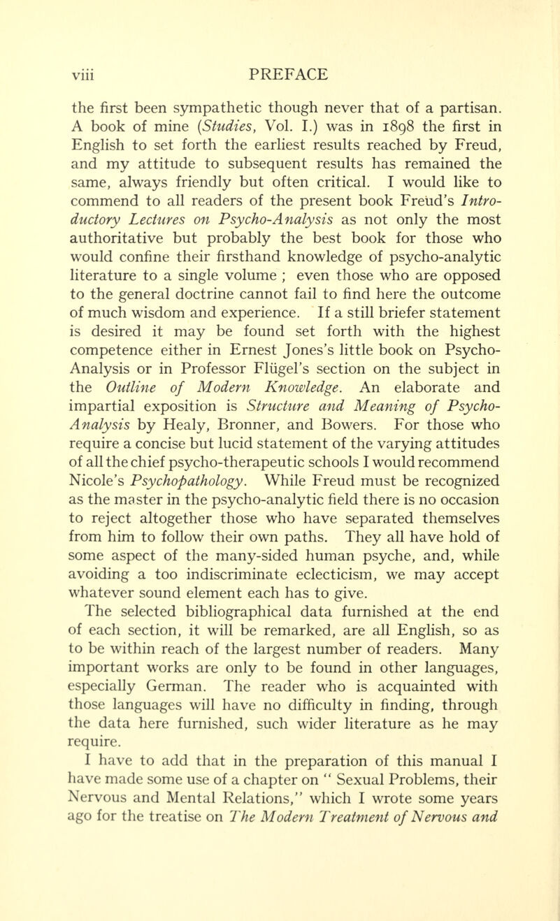 the first been sympathetic though never that of a partisan. A book of mine (Studies, Vol. I.) was in 1898 the first in English to set forth the earliest results reached by Freud, and my attitude to subsequent results has remained the same, always friendly but often critical. I would like to commend to all readers of the present book Freud’s Intro¬ ductory Lectures on Psycho-Analysis as not only the most authoritative but probably the best book for those who would confine their firsthand knowledge of psycho-analytic literature to a single volume ; even those who are opposed to the general doctrine cannot fail to find here the outcome of much wisdom and experience. If a still briefer statement is desired it may be found set forth with the highest competence either in Ernest Jones’s little book on Psycho- Analysis or in Professor Fliigel’s section on the subject in the Outline of Modern Knowledge. An elaborate and impartial exposition is Structure and Meaning of Psycho- Analysis by Healy, Bronner, and Bowers. For those who require a concise but lucid statement of the varying attitudes of all the chief psycho-therapeutic schools I would recommend Nicole’s Psychopathology. While Freud must be recognized as the master in the psycho-analytic field there is no occasion to reject altogether those who have separated themselves from him to follow their own paths. They all have hold of some aspect of the many-sided human psyche, and, while avoiding a too indiscriminate eclecticism, we may accept whatever sound element each has to give. The selected bibliographical data furnished at the end of each section, it will be remarked, are all English, so as to be within reach of the largest number of readers. Many important works are only to be found in other languages, especially German. The reader who is acquainted with those languages will have no difficulty in finding, through the data here furnished, such wider literature as he may require. I have to add that in the preparation of this manual I have made some use of a chapter on “ Sexual Problems, their Nervous and Mental Relations,” which I wrote some years ago for the treatise on The Modern Treatment of Nervous and