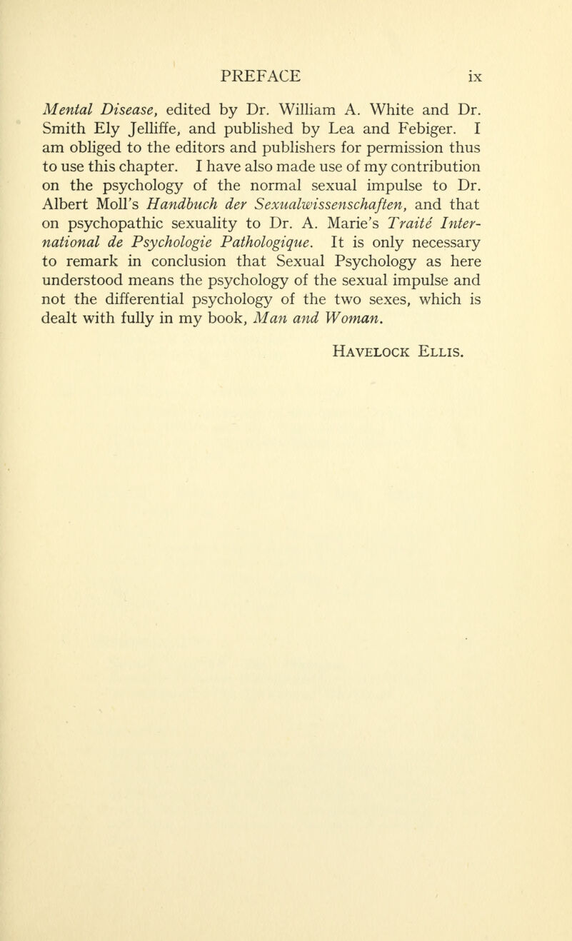 Mental Disease, edited by Dr. William A. White and Dr. Smith Ely Jelliffe, and published by Lea and Febiger. I am obliged to the editors and publishers for permission thus to use this chapter. I have also made use of my contribution on the psychology of the normal sexual impulse to Dr. Albert MolLs Handbuch der Sexualwissenschaften, and that on psychopathic sexuality to Dr. A. Marie’s Traite Inter¬ national de Psychologie Pathologique. It is only necessary to remark in conclusion that Sexual Psychology as here understood means the psychology of the sexual impulse and not the differential psychology of the two sexes, which is dealt with fully in my book, Man and Woman. Havelock Ellis.