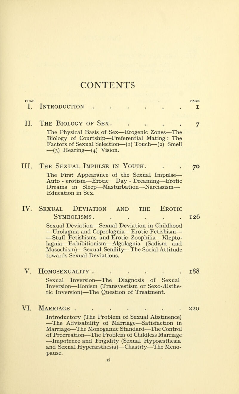 CONTENTS CHAP I. II. III. IV. V. VI. Introduction The Biology of Sex. The Physical Basis of Sex—Erogenic Zones—The Biology of Courtship—Preferential Mating : The Factors of Sexual Selection—(i) Touch—(2) Smell —(3) Hearing—(4) Vision. The Sexual Impulse in Youth. The First Appearance of the Sexual Impulse— Auto - erotism—Erotic Day - Dreaming—Erotic Dreams in Sleep—Masturbation—Narcissism— Education in Sex. Sexual Deviation and the Erotic Symbolisms. . Sexual Deviation—Sexual Deviation in Childhood —Urolagnia and Coprolagnia—Erotic Fetishism— —Stuff Fetishisms and Erotic Zoophilia—Klepto- lagnia—Exhibitionism—Algolagnia (Sadism and Masochism)—Sexual Senility—The Social Attitude towards Sexual Deviations. Homosexuality .. Sexual Inversion—The Diagnosis of Sexual Inversion—Eonism (Transvestism or Sexo-^Esthe- tic Inversion)—The Question of Treatment. Marriage . . Introductory (The Problem of Sexual Abstinence) —The Advisability of Marriage—Satisfaction in Marriage—The Monogamic Standard-—The Control of Procreation—The Problem of Childless Marriage —Impotence and Frigidity (Sexual Hypoaesthesia and Sexual Hyperaesthesia)—Chastity—The Meno¬ pause. PAGE I 7 70 126 188 220