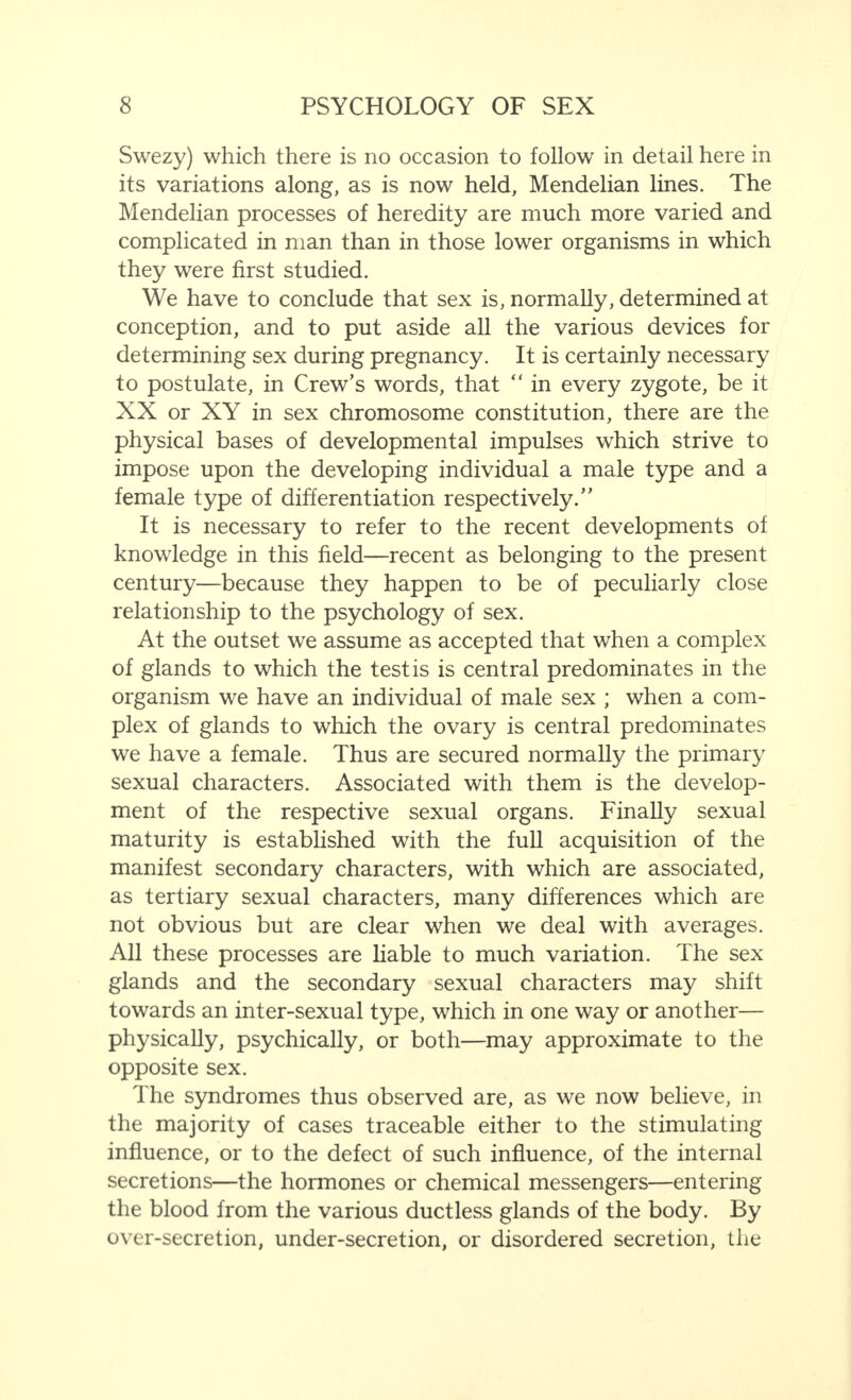 Swezy) which there is no occasion to follow in detail here in its variations along, as is now held, Mendelian lines. The Mendelian processes of heredity are much more varied and complicated in man than in those lower organisms in which they were first studied. We have to conclude that sex is, normally, determined at conception, and to put aside all the various devices for determining sex during pregnancy. It is certainly necessary to postulate, in Crew’s words, that “ in every zygote, be it XX or XY in sex chromosome constitution, there are the physical bases of developmental impulses which strive to impose upon the developing individual a male type and a female type of differentiation respectively.” It is necessary to refer to the recent developments of knowledge in this field—recent as belonging to the present century—because they happen to be of peculiarly close relationship to the psychology of sex. At the outset we assume as accepted that when a complex of glands to which the testis is central predominates in the organism we have an individual of male sex ; when a com¬ plex of glands to which the ovary is central predominates we have a female. Thus are secured normally the primary sexual characters. Associated with them is the develop¬ ment of the respective sexual organs. Finally sexual maturity is established with the full acquisition of the manifest secondary characters, with which are associated, as tertiary sexual characters, many differences which are not obvious but are clear when we deal with averages. All these processes are liable to much variation. The sex glands and the secondary sexual characters may shift towards an inter-sexual type, which in one way or another— physically, psychically, or both—may approximate to the opposite sex. The syndromes thus observed are, as we now believe, in the majority of cases traceable either to the stimulating influence, or to the defect of such influence, of the internal secretions—the hormones or chemical messengers—entering the blood from the various ductless glands of the body. By over-secretion, under-secretion, or disordered secretion, the