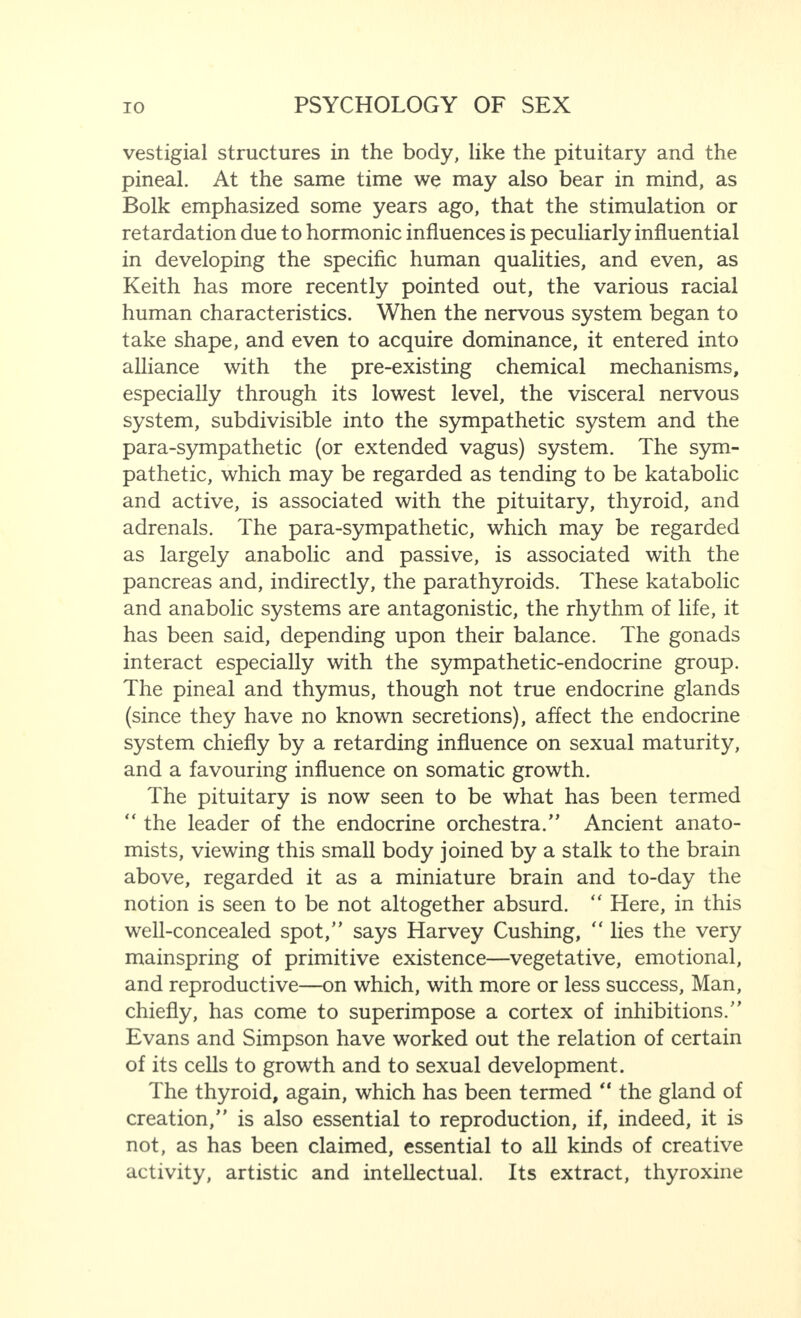 vestigial structures in the body, like the pituitary and the pineal. At the same time we may also bear in mind, as Bolk emphasized some years ago, that the stimulation or retardation due to hormonic influences is peculiarly influential in developing the specific human qualities, and even, as Keith has more recently pointed out, the various racial human characteristics. When the nervous system began to take shape, and even to acquire dominance, it entered into alliance with the pre-existing chemical mechanisms, especially through its lowest level, the visceral nervous system, subdivisible into the sympathetic system and the para-sympathetic (or extended vagus) system. The sym¬ pathetic, which may be regarded as tending to be katabolic and active, is associated with the pituitary, thyroid, and adrenals. The para-sympathetic, which may be regarded as largely anabolic and passive, is associated with the pancreas and, indirectly, the parathyroids. These katabolic and anabolic systems are antagonistic, the rhythm of life, it has been said, depending upon their balance. The gonads interact especially with the sympathetic-endocrine group. The pineal and thymus, though not true endocrine glands (since they have no known secretions), affect the endocrine system chiefly by a retarding influence on sexual maturity, and a favouring influence on somatic growth. The pituitary is now seen to be what has been termed “ the leader of the endocrine orchestra.” Ancient anato¬ mists, viewing this small body joined by a stalk to the brain above, regarded it as a miniature brain and to-day the notion is seen to be not altogether absurd. “ Here, in this well-concealed spot,” says Harvey Cushing, “ lies the very mainspring of primitive existence—vegetative, emotional, and reproductive—on which, with more or less success, Man, chiefly, has come to superimpose a cortex of inhibitions.” Evans and Simpson have worked out the relation of certain of its cells to growth and to sexual development. The thyroid, again, which has been termed “ the gland of creation,” is also essential to reproduction, if, indeed, it is not, as has been claimed, essential to all kinds of creative activity, artistic and intellectual. Its extract, thyroxine