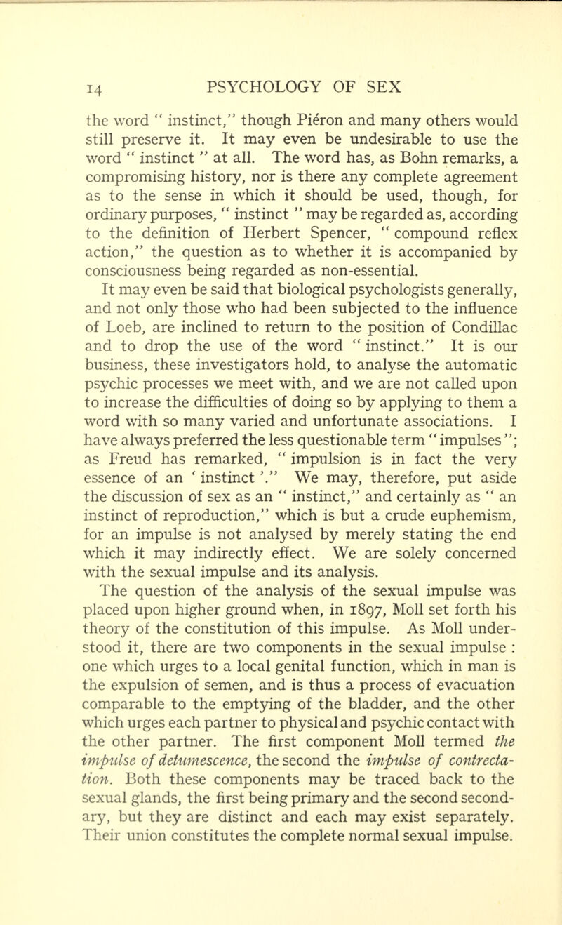 the word  instinct/' though Pieron and many others would still preserve it. It may even be undesirable to use the word “ instinct  at all. The word has, as Bohn remarks, a compromising history, nor is there any complete agreement as to the sense in which it should be used, though, for ordinary purposes, “ instinct  may be regarded as, according to the definition of Herbert Spencer, “ compound reflex action, the question as to whether it is accompanied by consciousness being regarded as non-essential. It may even be said that biological psychologists generally, and not only those who had been subjected to the influence of Loeb, are inclined to return to the position of Condillac and to drop the use of the word “ instinct. It is our business, these investigators hold, to analyse the automatic psychic processes we meet with, and we are not called upon to increase the difficulties of doing so by applying to them a word with so many varied and unfortunate associations. I have always preferred the less questionable term  impulses ; as Freud has remarked, “ impulsion is in fact the very essence of an ‘ instinct We may, therefore, put aside the discussion of sex as an “ instinct, and certainly as “ an instinct of reproduction, which is but a crude euphemism, for an impulse is not analysed by merely stating the end which it may indirectly effect. We are solely concerned with the sexual impulse and its analysis. The question of the analysis of the sexual impulse was placed upon higher ground when, in 1897, Moll set forth his theory of the constitution of this impulse. As Moll under¬ stood it, there are two components in the sexual impulse : one which urges to a local genital function, which in man is the expulsion of semen, and is thus a process of evacuation comparable to the emptying of the bladder, and the other which urges each partner to physical and psychic contact with the other partner. The first component Moll termed the impulse of detamescence, the second the impulse of contrecta- tion. Both these components may be traced back to the sexual glands, the first being primary and the second second¬ ary, but they are distinct and each may exist separately. Their union constitutes the complete normal sexual impulse.