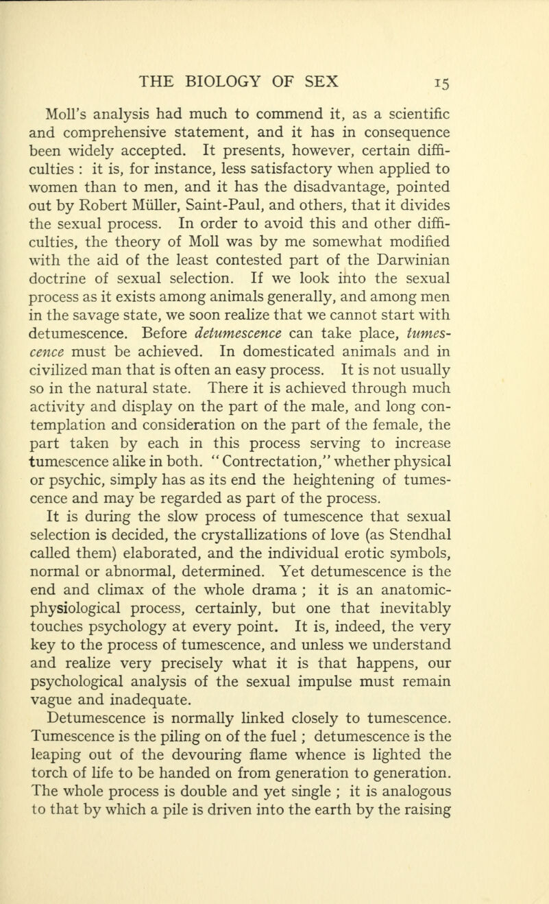 Moll’s analysis had much to commend it, as a scientific and comprehensive statement, and it has in consequence been widely accepted. It presents, however, certain diffi¬ culties : it is, for instance, less satisfactory when applied to women than to men, and it has the disadvantage, pointed out by Robert Muller, Saint-Paul, and others, that it divides the sexual process. In order to avoid this and other diffi¬ culties, the theory of Moll was by me somewhat modified with the aid of the least contested part of the Darwinian doctrine of sexual selection. If we look into the sexual process as it exists among animals generally, and among men in the savage state, we soon realize that we cannot start with detumescence. Before detumescence can take place, tumes¬ cence must be achieved. In domesticated animals and in civilized man that is often an easy process. It is not usually so in the natural state. There it is achieved through much activity and display on the part of the male, and long con¬ templation and consideration on the part of the female, the part taken by each in this process serving to increase tumescence alike in both. “ Contrectation,” whether physical or psychic, simply has as its end the heightening of tumes¬ cence and may be regarded as part of the process. It is during the slow process of tumescence that sexual selection is decided, the crystallizations of love (as Stendhal called them) elaborated, and the individual erotic symbols, normal or abnormal, determined. Yet detumescence is the end and climax of the whole drama ; it is an anatomic- physiological process, certainly, but one that inevitably touches psychology at every point. It is, indeed, the very key to the process of tumescence, and unless we understand and realize very precisely what it is that happens, our psychological analysis of the sexual impulse must remain vague and inadequate. Detumescence is normally linked closely to tumescence. Tumescence is the piling on of the fuel; detumescence is the leaping out of the devouring flame whence is lighted the torch of life to be handed on from generation to generation. The whole process is double and yet single ; it is analogous to that by which a pile is driven into the earth by the raising