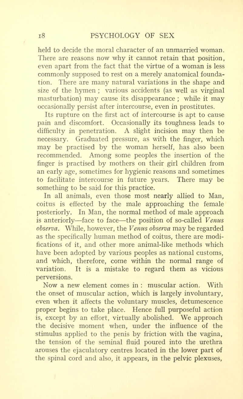 held to decide the moral character of an unmarried woman. There are reasons now why it cannot retain that position, even apart from the fact that the virtue of a woman is less commonly supposed to rest on a merely anatomical founda¬ tion. There are many natural variations in the shape and size of the hymen ; various accidents (as well as virginal masturbation) may cause its disappearance ; while it may occasionally persist after intercourse, even in prostitutes. Its rupture on the first act of intercourse is apt to cause pain and discomfort. Occasionally its toughness leads to difficulty in penetration. A slight incision may then be necessary. Graduated pressure, as with the finger, which may be practised by the woman herself, has also been recommended. Among some peoples the insertion of the finger is practised by mothers on their girl children from an early age, sometimes for hygienic reasons and sometimes to facilitate intercourse in future years. There may be something to be said for this practice. In all animals, even those most nearly allied to Man, coitus is effected by the male approaching the female posteriorly. In Man, the normal method of male approach is anteriorly—face to face—the position of so-called Venus observa. While, however, the Venus observa may be regarded as the specifically human method of coitus, there are modi¬ fications of it, and other more animal-like methods which have been adopted by various peoples as national customs, and which, therefore, come within the normal range of variation. It is a mistake to regard them as vicious perversions. Now a new element comes in : muscular action. With the onset of muscular action, which is largely involuntary, even when it affects the voluntary muscles, detumescence proper begins to take place. Hence full purposeful action is, except by an effort, virtually abolished. We approach the decisive moment when, under the influence of the stimulus applied to the penis by friction with the vagina, the tension of the seminal fluid poured into the urethra arouses the ejaculatory centres located in the lower part of the spinal cord and also, it appears, in the pelvic plexuses,