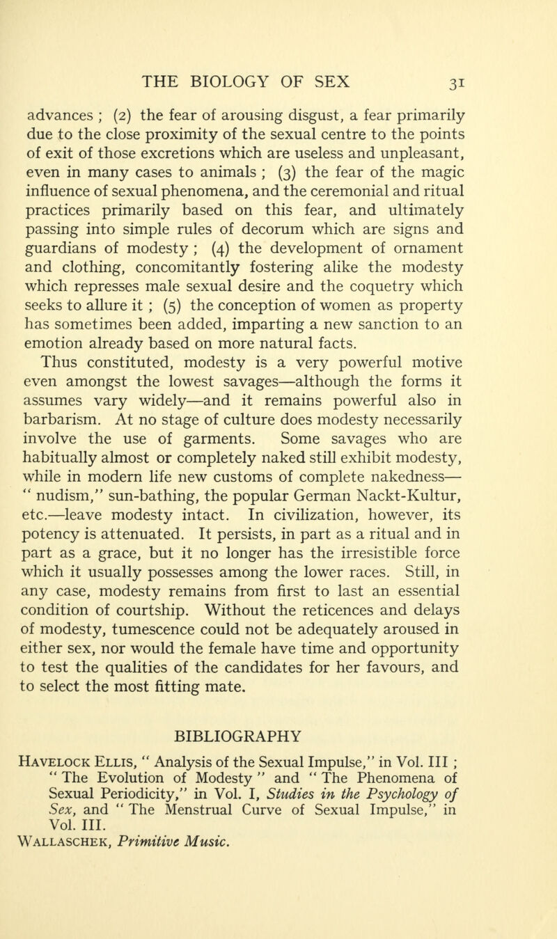 advances ; (2) the fear of arousing disgust, a fear primarily due to the close proximity of the sexual centre to the points of exit of those excretions which are useless and unpleasant, even in many cases to animals ; (3) the fear of the magic influence of sexual phenomena, and the ceremonial and ritual practices primarily based on this fear, and ultimately passing into simple rules of decorum which are signs and guardians of modesty ; (4) the development of ornament and clothing, concomitantly fostering alike the modesty which represses male sexual desire and the coquetry which seeks to allure it ; (5) the conception of women as property has sometimes been added, imparting a new sanction to an emotion already based on more natural facts. Thus constituted, modesty is a very powerful motive even amongst the lowest savages—although the forms it assumes vary widely—and it remains powerful also in barbarism. At no stage of culture does modesty necessarily involve the use of garments. Some savages who are habitually almost or completely naked still exhibit modesty, while in modern life new customs of complete nakedness— “ nudism/’ sun-bathing, the popular German Nackt-Kultur, etc.—leave modesty intact. In civilization, however, its potency is attenuated. It persists, in part as a ritual and in part as a grace, but it no longer has the irresistible force which it usually possesses among the lower races. Still, in any case, modesty remains from first to last an essential condition of courtship. Without the reticences and delays of modesty, tumescence could not be adequately aroused in either sex, nor would the female have time and opportunity to test the qualities of the candidates for her favours, and to select the most fitting mate. BIBLIOGRAPHY Havelock Ellis, “ Analysis of the Sexual Impulse,” in Vol. Ill ; “ The Evolution of Modesty ” and “ The Phenomena of Sexual Periodicity,” in Vol. I, Studies in the Psychology of Sex, and “ The Menstrual Curve of Sexual Impulse,” in Vol. III. Wallaschek, Primitive Music.