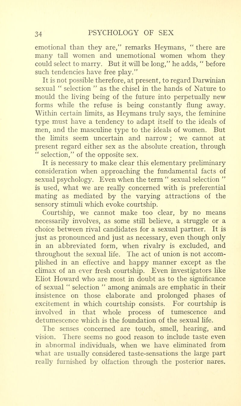 emotional than they are/' remarks Heymans, “ there are many tall women and unemotional women whom they could select to marry. But it will be long,” he adds, “ before such tendencies have free play.” It is not possible therefore, at present, to regard Darwinian sexual “ selection ” as the chisel in the hands of Nature to mould the living being of the future into perpetually new forms while the refuse is being constantly flung away. Within certain limits, as Heymans truly says, the feminine type must have a tendency to adapt itself to the ideals of men, and the masculine type to the ideals of women. But the limits seem uncertain and narrow; we cannot at present regard either sex as the absolute creation, through “ selection,” of the opposite sex. It is necessary to make clear this elementary preliminary consideration when approaching the fundamental facts of sexual psychology. Even when the term “ sexual selection ” is used, what we are really concerned with is preferential mating as mediated by the varying attractions of the sensory stimuli which evoke courtship. Courtship, we cannot make too clear, by no means necessarily involves, as some still believe, a struggle or a choice between rival candidates for a sexual partner. It is just as pronounced and just as necessary, even though only in an abbreviated form, when rivalry is excluded, and throughout the sexual life. The act of union is not accom¬ plished in an effective and happy manner except as the climax of an ever fresh courtship. Even investigators like Eliot Howard who are most in doubt as to the significance of sexual “ selection ” among animals are emphatic in their insistence on those elaborate and prolonged phases of excitement in which courtship consists. For courtship is involved in that whole process of tumescence and detumescence which is the foundation of the sexual life. The senses concerned are touch, smell, hearing, and vision. There seems no good reason to include taste even in abnormal individuals, when we have eliminated from what are usually considered taste-sensations the large part really furnished by olfaction through the posterior nares.