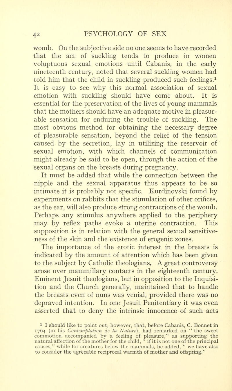 womb. On the subjective side no one seems to have recorded that the act of suckling tends to produce in women voluptuous sexual emotions until Cabanis, in the early nineteenth century, noted that several suckling women had told him that the child in suckling produced such feelings.1 It is easy to see why this normal association of sexual emotion with suckling should have come about. It is essential for the preservation of the lives of young mammals that the mothers should have an adequate motive in pleasur¬ able sensation for enduring the trouble of suckling. The most obvious method for obtaining the necessary degree of pleasurable sensation, beyond the relief of the tension caused by the secretion, lay in utilizing the reservoir of sexual emotion, with which channels of communication might already be said to be open, through the action of the sexual organs on the breasts during pregnancy. It must be added that while the connection between the nipple and the sexual apparatus thus appears to be so intimate it is probably not specific. Kurdinovski found by experiments on rabbits that the stimulation of other orifices, as the ear, will also produce strong contractions of the womb. Perhaps any stimulus anywhere applied to the periphery may by reflex paths evoke a uterine contraction. This supposition is in relation with the general sexual sensitive¬ ness of the skin and the existence of erogenic zones. The importance of the erotic interest in the breasts is indicated by the amount of attention which has been given to the subject by Catholic theologians. A great controversy arose over mammillary contacts in the eighteenth century. Eminent Jesuit theologians, but in opposition to the Inquisi¬ tion and the Church generally, maintained that to handle the breasts even of nuns was venial, provided there was no depraved intention. In one Jesuit Penitentiary it was even asserted that to deny the intrinsic innocence of such acts 1 I should like to point out, however, that, before Cabanis, C. Bonnet in 1764 (in his Contemplation de la Nature), had remarked on “ the sweet commotion accompanied by a feeling of pleasure,” as supporting the natural affection of the mother for the child, “ if it is not one of the principal causes,” while for creatures below the mammals, he added, “ we have also to consider the agreeable reciprocal warmth of mother and offspring.”