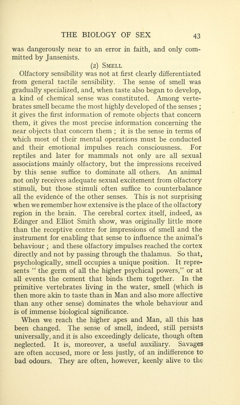 was dangerously near to an error in faith, and only com¬ mitted by Jansenists. (2) Smell Olfactory sensibility was not at first clearly differentiated from general tactile sensibility. The sense of smell was gradually specialized, and, when taste also began to develop, a kind of chemical sense was constituted. Among verte¬ brates smell became the most highly developed of the senses ; it gives the first information of remote objects that concern them, it gives the most precise information concerning the near objects that concern them ; it is the sense in terms of which most of their mental operations must be conducted and their emotional impulses reach consciousness. For reptiles and later for mammals not only are all sexual associations mainly olfactory, but the impressions received by this sense suffice to dominate all others. An animal not only receives adequate sexual excitement from olfactory stimuli, but those stimuli often suffice to counterbalance all the evidence of the other senses. This is not surprising when we remember how extensive is the place of the olfactory region in the brain. The cerebral cortex itself, indeed, as Edinger and Elliot Smith show, was originally little more than the receptive centre for impressions of smell and the instrument for enabling that sense to influence the animal's behaviour ; and these olfactory impulses reached the cortex directly and not by passing through the thalamus. So that, psychologically, smell occupies a unique position. It repre¬ sents “ the germ of all the higher psychical powers, or at all events the cement that binds them together. In the primitive vertebrates living in the water, smell (which is then more akin to taste than in Man and also more affective than any other sense) dominates the whole behaviour and is of immense biological significance. When we reach the higher apes and Man, all this has been changed. The sense of smell, indeed, still persists universally, and it is also exceedingly delicate, though often neglected. It is, moreover, a useful auxiliary. Savages are often accused, more or less justly, of an indifference to bad odours. They are often, however, keenly alive to the