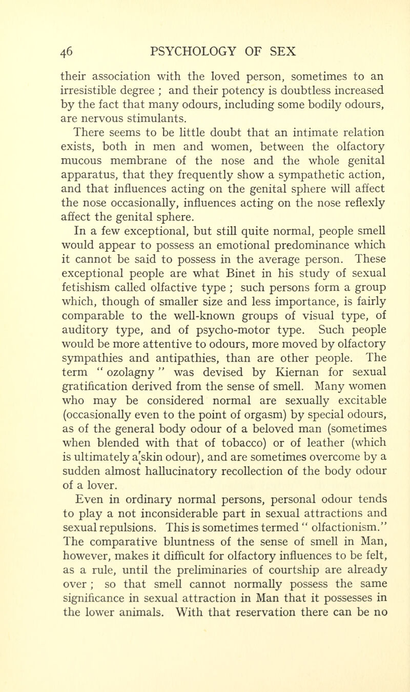 their association with the loved person, sometimes to an irresistible degree ; and their potency is doubtless increased by the fact that many odours, including some bodily odours, are nervous stimulants. There seems to be little doubt that an intimate relation exists, both in men and women, between the olfactory mucous membrane of the nose and the whole genital apparatus, that they frequently show a sympathetic action, and that influences acting on the genital sphere will affect the nose occasionally, influences acting on the nose reflexly affect the genital sphere. In a few exceptional, but still quite normal, people smell would appear to possess an emotional predominance which it cannot be said to possess in the average person. These exceptional people are what Binet in his study of sexual fetishism called olfactive type ; such persons form a group which, though of smaller size and less importance, is fairly comparable to the well-known groups of visual type, of auditory type, and of psycho-motor type. Such people would be more attentive to odours, more moved by olfactory sympathies and antipathies, than are other people. The term “ ozolagny ” was devised by Kiernan for sexual gratification derived from the sense of smell. Many women who may be considered normal are sexually excitable (occasionally even to the point of orgasm) by special odours, as of the general body odour of a beloved man (sometimes when blended with that of tobacco) or of leather (which is ultimately a[skin odour), and are sometimes overcome by a sudden almost hallucinatory recollection of the body odour of a lover. Even in ordinary normal persons, personal odour tends to play a not inconsiderable part in sexual attractions and sexual repulsions. This is sometimes termed “ olfactionism.” The comparative bluntness of the sense of smell in Man, however, makes it difficult for olfactory influences to be felt, as a rule, until the preliminaries of courtship are already over ; so that smell cannot normally possess the same significance in sexual attraction in Man that it possesses in the lower animals. With that reservation there can be no