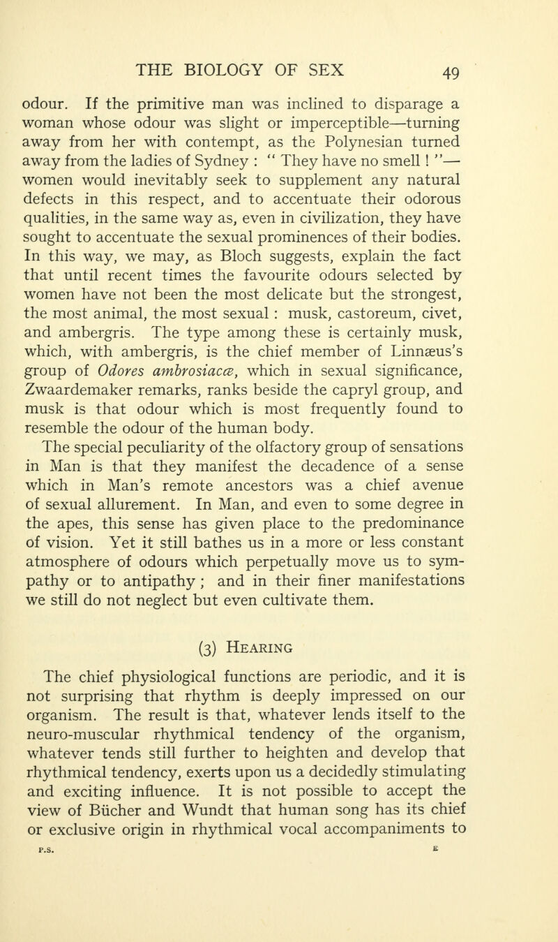 odour. If the primitive man was inclined to disparage a woman whose odour was slight or imperceptible—turning away from her with contempt, as the Polynesian turned away from the ladies of Sydney : “ They have no smell ! ”— women would inevitably seek to supplement any natural defects in this respect, and to accentuate their odorous qualities, in the same way as, even in civilization, they have sought to accentuate the sexual prominences of their bodies. In this way, we may, as Bloch suggests, explain the fact that until recent times the favourite odours selected by women have not been the most delicate but the strongest, the most animal, the most sexual : musk, castoreum, civet, and ambergris. The type among these is certainly musk, which, with ambergris, is the chief member of Linnaeus’s group of Odores ambrosiaccz, which in sexual significance, Zwaardemaker remarks, ranks beside the capryl group, and musk is that odour which is most frequently found to resemble the odour of the human body. The special peculiarity of the olfactory group of sensations in Man is that they manifest the decadence of a sense which in Man’s remote ancestors was a chief avenue of sexual allurement. In Man, and even to some degree in the apes, this sense has given place to the predominance of vision. Yet it still bathes us in a more or less constant atmosphere of odours which perpetually move us to sym¬ pathy or to antipathy ; and in their finer manifestations we still do not neglect but even cultivate them. (3) Hearing The chief physiological functions are periodic, and it is not surprising that rhythm is deeply impressed on our organism. The result is that, whatever lends itself to the neuro-muscular rhythmical tendency of the organism, whatever tends still further to heighten and develop that rhythmical tendency, exerts upon us a decidedly stimulating and exciting influence. It is not possible to accept the view of Bucher and Wundt that human song has its chief or exclusive origin in rhythmical vocal accompaniments to