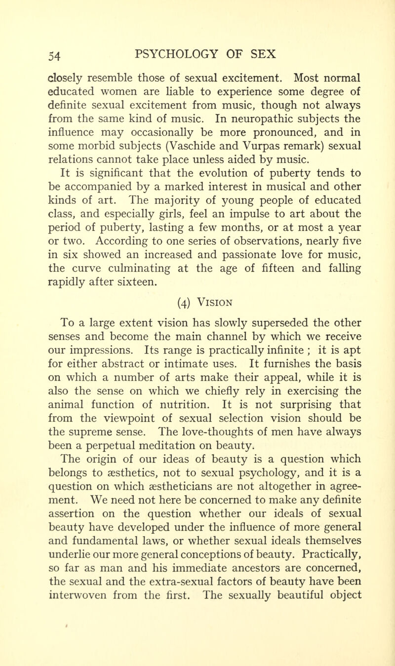 closely resemble those of sexual excitement. Most normal educated women are liable to experience some degree of definite sexual excitement from music, though not always from the same kind of music. In neuropathic subjects the influence may occasionally be more pronounced, and in some morbid subjects (Vaschide and Vurpas remark) sexual relations cannot take place unless aided by music. It is significant that the evolution of puberty tends to be accompanied by a marked interest in musical and other kinds of art. The majority of young people of educated class, and especially girls, feel an impulse to art about the period of puberty, lasting a few months, or at most a year or two. According to one series of observations, nearly five in six showed an increased and passionate love for music, the curve culminating at the age of fifteen and falling rapidly after sixteen. (4) Vision To a large extent vision has slowly superseded the other senses and become the main channel by which we receive our impressions. Its range is practically infinite ; it is apt for either abstract or intimate uses. It furnishes the basis on which a number of arts make their appeal, while it is also the sense on which we chiefly rely in exercising the animal function of nutrition. It is not surprising that from the viewpoint of sexual selection vision should be the supreme sense. The love-thoughts of men have always been a perpetual meditation on beauty. The origin of our ideas of beauty is a question which belongs to aesthetics, not to sexual psychology, and it is a question on which aestheticians are not altogether in agree¬ ment. We need not here be concerned to make any definite assertion on the question whether our ideals of sexual beauty have developed under the influence of more general and fundamental laws, or whether sexual ideals themselves underlie our more general conceptions of beauty. Practically, so far as man and his immediate ancestors are concerned, the sexual and the extra-sexual factors of beauty have been interwoven from the first. The sexually beautiful object