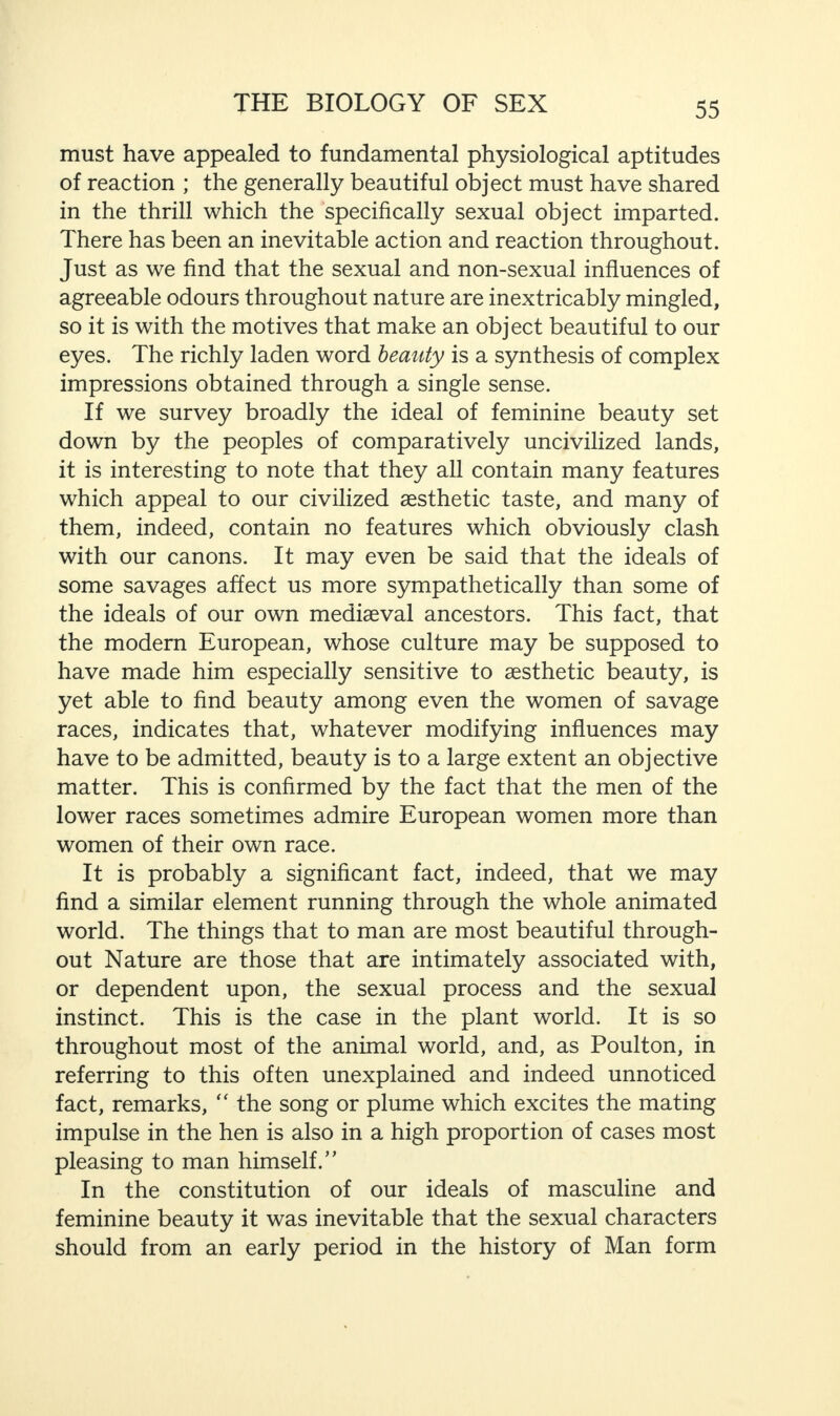 must have appealed to fundamental physiological aptitudes of reaction ; the generally beautiful object must have shared in the thrill which the specifically sexual object imparted. There has been an inevitable action and reaction throughout. Just as we find that the sexual and non-sexual influences of agreeable odours throughout nature are inextricably mingled, so it is with the motives that make an object beautiful to our eyes. The richly laden word beauty is a synthesis of complex impressions obtained through a single sense. If we survey broadly the ideal of feminine beauty set down by the peoples of comparatively uncivilized lands, it is interesting to note that they all contain many features which appeal to our civilized aesthetic taste, and many of them, indeed, contain no features which obviously clash with our canons. It may even be said that the ideals of some savages affect us more sympathetically than some of the ideals of our own mediaeval ancestors. This fact, that the modern European, whose culture may be supposed to have made him especially sensitive to aesthetic beauty, is yet able to find beauty among even the women of savage races, indicates that, whatever modifying influences may have to be admitted, beauty is to a large extent an objective matter. This is confirmed by the fact that the men of the lower races sometimes admire European women more than women of their own race. It is probably a significant fact, indeed, that we may find a similar element running through the whole animated world. The things that to man are most beautiful through¬ out Nature are those that are intimately associated with, or dependent upon, the sexual process and the sexual instinct. This is the case in the plant world. It is so throughout most of the animal world, and, as Poulton, in referring to this often unexplained and indeed unnoticed fact, remarks, “ the song or plume which excites the mating impulse in the hen is also in a high proportion of cases most pleasing to man himself.” In the constitution of our ideals of masculine and feminine beauty it was inevitable that the sexual characters should from an early period in the history of Man form