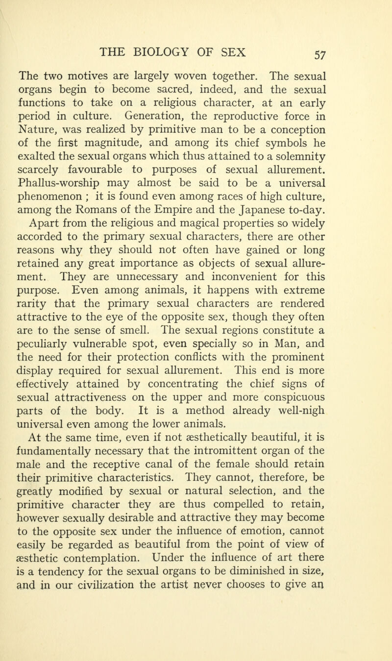 The two motives are largely woven together. The sexual organs begin to become sacred, indeed, and the sexual functions to take on a religious character, at an early period in culture. Generation, the reproductive force in Nature, was realized by primitive man to be a conception of the first magnitude, and among its chief symbols he exalted the sexual organs which thus attained to a solemnity scarcely favourable to purposes of sexual allurement. Phallus-worship may almost be said to be a universal phenomenon ; it is found even among races of high culture, among the Romans of the Empire and the Japanese to-day. Apart from the religious and magical properties so widely accorded to the primary sexual characters, there are other reasons why they should not often have gained or long retained any great importance as objects of sexual allure¬ ment. They are unnecessary and inconvenient for this purpose. Even among animals, it happens with extreme rarity that the primary sexual characters are rendered attractive to the eye of the opposite sex, though they often are to the sense of smell. The sexual regions constitute a peculiarly vulnerable spot, even specially so in Man, and the need for their protection conflicts with the prominent display required for sexual allurement. This end is more effectively attained by concentrating the chief signs of sexual attractiveness on the upper and more conspicuous parts of the body. It is a method already well-nigh universal even among the lower animals. At the same time, even if not aesthetically beautiful, it is fundamentally necessary that the intromittent organ of the male and the receptive canal of the female should retain their primitive characteristics. They cannot, therefore, be greatly modified by sexual or natural selection, and the primitive character they are thus compelled to retain, however sexually desirable and attractive they may become to the opposite sex under the influence of emotion, cannot easily be regarded as beautiful from the point of view of aesthetic contemplation. Under the influence of art there is a tendency for the sexual organs to be diminished in size, and in our civilization the artist never chooses to give an