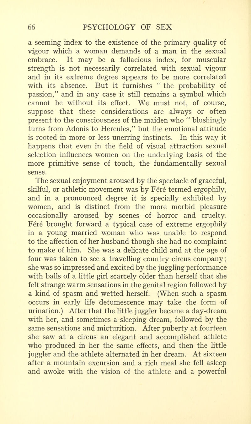 a seeming index to the existence of the primary quality of vigour which a woman demands of a man in the sexual embrace. It may be a fallacious index, for muscular strength is not necessarily correlated with sexual vigour and in its extreme degree appears to be more correlated with its absence. But it furnishes “ the probability of passion,” and in any case it still remains a symbol which cannot be without its effect. We must not, of course, suppose that these considerations are always or often present to the consciousness of the maiden who “ blushingly turns from Adonis to Hercules,” but the emotional attitude is rooted in more or less unerring instincts. In this way it happens that even in the field of visual attraction sexual selection influences women on the underlying basis of the more primitive sense of touch, the fundamentally sexual sense. The sexual enjoyment aroused by the spectacle of graceful, skilful, or athletic movement was by Fere termed ergophily, and in a pronounced degree it is specially exhibited by women, and is distinct from the more morbid pleasure occasionally aroused by scenes of horror and cruelty. Fere brought forward a typical case of extreme ergophily in a young married woman who was unable to respond to the affection of her husband though she had no complaint to make of him. She was a delicate child and at the age of four was taken to see a travelling country circus company; she was so impressed and excited by the juggling performance with balls of a little girl scarcely older than herself that she felt strange warm sensations in the genital region followed by a kind of spasm and wetted herself. (When such a spasm occurs in early life detumescence may take the form of urination.) After that the little juggler became a day-dream with her, and sometimes a sleeping dream, followed by the same sensations and micturition. After puberty at fourteen she saw at a circus an elegant and accomplished athlete who produced in her the same effects, and then the little juggler and the athlete alternated in her dream. At sixteen after a mountain excursion and a rich meal she fell asleep and awoke with the vision of the athlete and a powerful