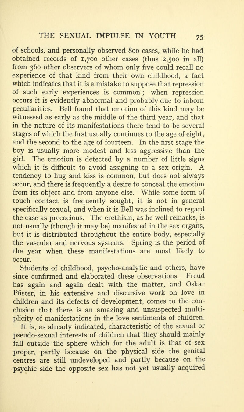 of schools, and personally observed 800 cases, while he had obtained records of 1,700 other cases (thus 2,500 in all) from 360 other observers of whom only five could recall no experience of that kind from their own childhood, a fact which indicates that it is a mistake to suppose that repression of such early experiences is common ; when repression occurs it is evidently abnormal and probably due to inborn peculiarities. Bell found that emotion of this kind may be witnessed as early as the middle of the third year, and that in the nature of its manifestations there tend to be several stages of which the first usually continues to the age of eight, and the second to the age of fourteen. In the first stage the boy is usually more modest and less aggressive than the girl. The emotion is detected by a number of little signs which it is difficult to avoid assigning to a sex origin. A tendency to hug and kiss is common, but does not always occur, and there is frequently a desire to conceal the emotion from its object and from anyone else. While some form of touch contact is frequently sought, it is not in general specifically sexual, and when it is Bell was inclined to regard the case as precocious. The erethism, as he well remarks, is not usually (though it may be) manifested in the sex organs, but it is distributed throughout the entire body, especially the vascular and nervous systems. Spring is the period of the year when these manifestations are most likely to occur. Students of childhood, psycho-analytic and others, have since confirmed and elaborated these observations. Freud has again and again dealt with the matter, and Oskar Pfister, in his extensive and discursive work on love in children and its defects of development, comes to the con¬ clusion that there is an amazing and unsuspected multi¬ plicity of manifestations in the love sentiments of children. It is, as already indicated, characteristic of the sexual or pseudo-sexual interests of children that they should mainly fall outside the sphere which for the adult is that of sex proper, partly because on the physical side the genital centres are still undeveloped and partly because on the psychic side the opposite sex has not yet usually acquired