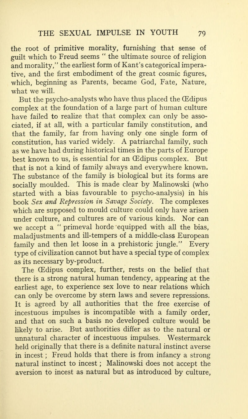 the root of primitive morality, furnishing that sense of guilt which to Freud seems “ the ultimate source of religion and morality,” the earliest form of Kant’s categorical impera¬ tive, and the first embodiment of the great cosmic figures, which, beginning as Parents, became God, Fate, Nature, what we will. But the psycho-analysts who have thus placed the (Edipus complex at the foundation of a large part of human culture have failed to realize that that complex can only be asso¬ ciated, if at all, with a particular family constitution, and that the family, far from having only one single form of constitution, has varied widely. A patriarchal family, such as we have had during historical times in the parts of Europe best known to us, is essential for an (Edipus complex. But that is not a kind of family always and everywhere known. The substance of the family is biological but its forms are socially moulded. This is made clear by Malinowski (who started with a bias favourable to psycho-analysis) in his book Sex and Repression in Savage Society. The complexes which are supposed to mould culture could only have arisen under culture, and cultures are of various kinds. Nor can we accept a “ primeval horde'equipped with all the bias, maladjustments and ill-tempers of a middle-class European family and then let loose in a prehistoric jungle.” Every type of civilization cannot but have a special type of complex as its necessary by-product. The (Edipus complex, further, rests on the belief that there is a strong natural human tendency, appearing at the earliest age, to experience sex love to near relations which can only be overcome by stem laws and severe repressions. It is agreed by all authorities that the free exercise of incestuous impulses is incompatible with a family order, and that on such a basis no developed culture would be likely to arise. But authorities differ as to the natural or unnatural character of incestuous impulses. Westermarck held originally that there is a definite natural instinct averse in incest; Freud holds that there is from infancy a strong natural instinct to incest; Malinowski does not accept the aversion to incest as natural but as introduced by culture,